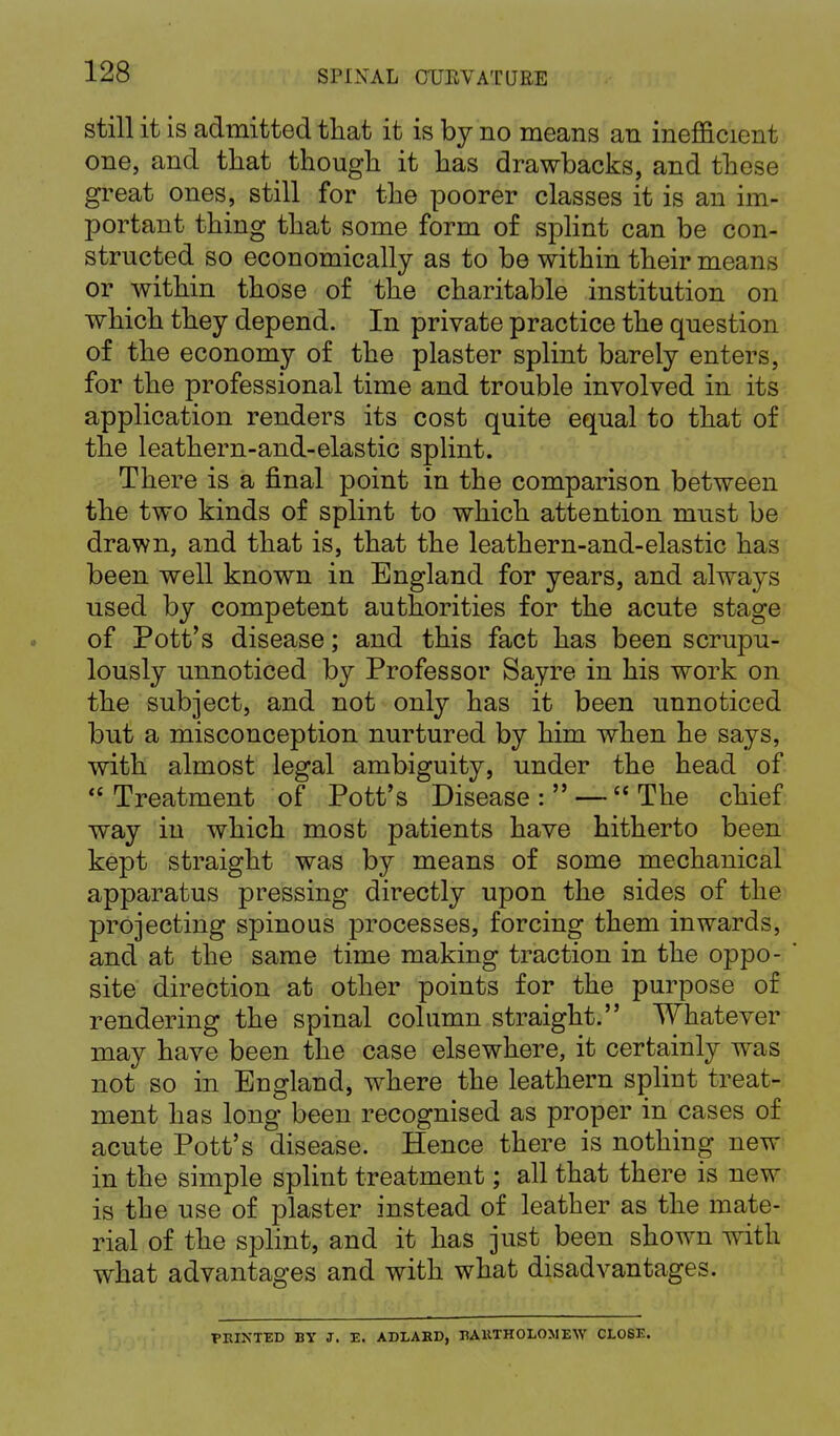 still it is admitted that it is by no means an inefficient one, and that though it has drawbacks, and these great ones, still for the poorer classes it is an im- portant thing that some form of splint can be con- structed so economically as to be within their means or within those of the charitable institution on which they depend. In private practice the question of the economy of the plaster splint barely enters, for the professional time and trouble involved in its application renders its cost quite equal to that of the leathern-and-elastic splint. There is a final point in the comparison between the two kinds of splint to which attention must be drawn, and that is, that the leathern-and-elastic has been well known in England for years, and always used by competent authorities for the acute stage of Pott's disease; and this fact has been scrupu- lously unnoticed by Professor Sayre in his work on the subject, and not only has it been unnoticed but a misconception nurtured by him when he says, with almost legal ambiguity, under the head of  Treatment of Pott's Disease : — The chief way in which most patients have hitherto been kept straight was by means of some mechanical apparatus pressing directly upon the sides of the projecting spinous processes, forcing them inwards, and at the same time making traction in the oppo- site direction at other points for the purpose of rendering the spinal column straight. Whatever may have been the case elsewhere, it certainly was not so in England, where the leathern splint treat- ment has long been recognised as proper in cases of acute Pott's disease. Hence there is nothing new in the simple splint treatment; all that there is new is the use of plaster instead of leather as the mate- rial of the splint, and it has just been shown with what advantages and with what disadvantages. PRINTED BY J. E. ADLAR1), HAKTHOLOMEW CLOSE.