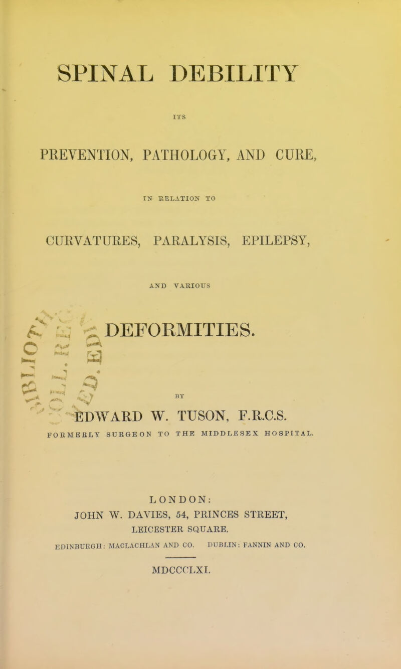 ITS PREVENTION, PATHOLOGY, AND CURE, fN RELATION TO CURVATURES, PARALYSIS, EPILEPSY, AND VARIOUS A. C DEFORMITIES. £d r j <Q BY EDWARD W. TUSON, F.R.C.S. FORMERLY SURGEON TO THE MIDDLESEX HOSPITAL. LONDON: JOHN W. DAVIES, 54, PRINCES STREET, LEICESTER SQUARE. EDINBURGH: MACLACHLAN AND CO. DUBLIN: FANNIN AND CO. MDCCCLXI.
