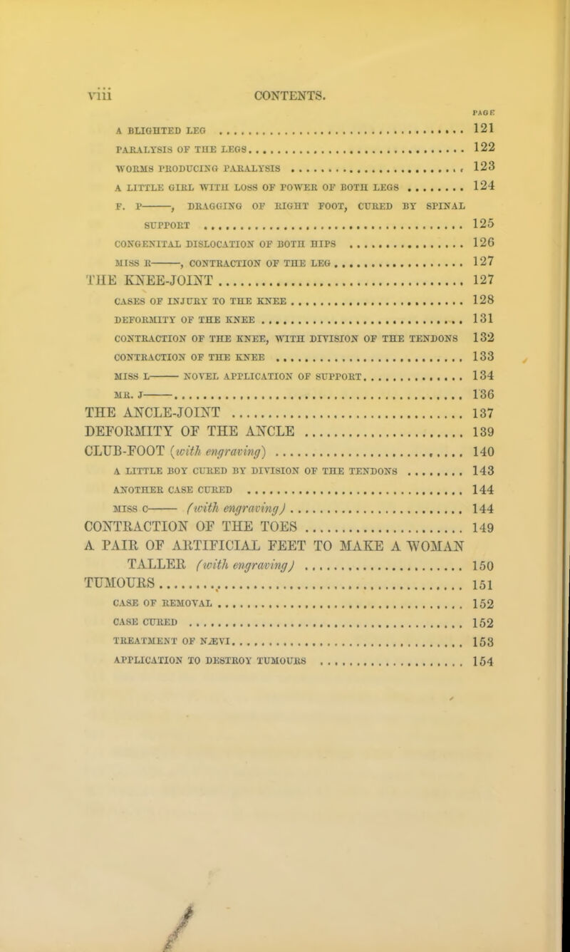 PAGE A DLIGHTED LEG 121 PARALYSIS OF THE LEGS 122 WORMS PRODUCING PARALYSIS 123 A LITTLE GIIiL WITH LOSS OF POWER OF BOTH LEGS 124 F. P , DRAGGING OF RIGHT FOOT, CURED BY SPINAL SUPPORT 125 CONGENITAL DISLOCATION OF BOTH HIPS 126 MISS R , CONTRACTION OF THE LEG 127 THE KNEE-JOINT 127 CASES OF INJURY TO THE KNEE 128 DEFORMITY OF THE KNEE 131 CONTRACTION OF THE KNEE, WITH DIYISION OF THE TENDONS 132 CONTRACTION OF THE KNEE 133 MISS L NOVEL APPLICATION OF SUPPORT 134 MR. J 136 THE ANCLE-JOINT 137 DEFORMITY OF THE ANCLE 139 CLUB-FOOT (with engraving) 140 A LITTLE BOY CURED BY' DIVISION OF THE TENDONS 143 ANOTHER CASE CURED 144 miss c (with engravingJ 144 CONTRACTION OF THE TOES 149 A PAIR OF ARTIFICIAL FEET TO MAKE A WOMAN TALLER (with engraving) 150 TUMOURS , 151 CASE OF REMOVAL 152 CASE CURED 152 TREATMENT OF NiEVI 153 APPLICATION TO DESTROY TUMOURS 154 /