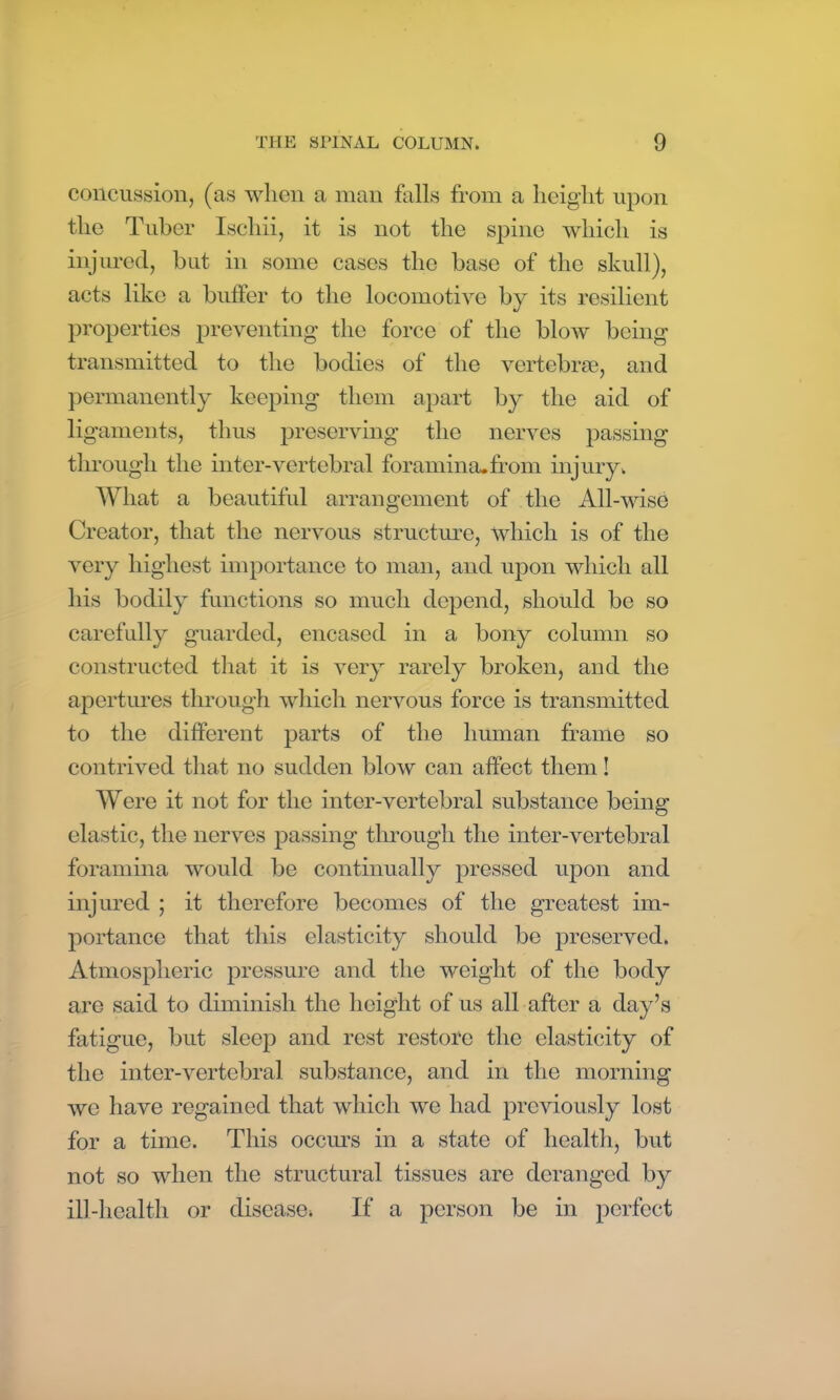 concussion, (as when a man falls from a height upon the Tuber Iscliii, it is not the spine which is injured, but in some cases the base of the skull), acts like a buffer to the locomotive by its resilient properties preventing the force of the blow being transmitted to the bodies of the vertebrae, and permanently keeping them apart by the aid of ligaments, thus preserving the nerves passing through the inter-vertebral foramina.from injury. What a beautiful arrangement of the All-wise Creator, that the nervous structure, which is of the very highest importance to man, and upon which all his bodily functions so much depend, should be so carefully guarded, encased in a bony column so constructed that it is very rarely broken, and the apertures through which nervous force is transmitted to the different parts of the human frame so contrived that no sudden blow can affect them! Were it not for the inter-vertebral substance being elastic, the nerves passing through the inter-vertebral foramina would be continually pressed upon and injured ; it therefore becomes of the greatest im- portance that this elasticity should be preserved. Atmospheric pressure and the weight of the body are said to diminish the height of us all after a day’s fatigue, but sleep and rest restore the elasticity of the inter-vertebral substance, and in the morning we have regained that which we had previously lost for a time. This occurs in a state of health, but not so when the structural tissues are deranged by ill-health or disease. If a person be in perfect