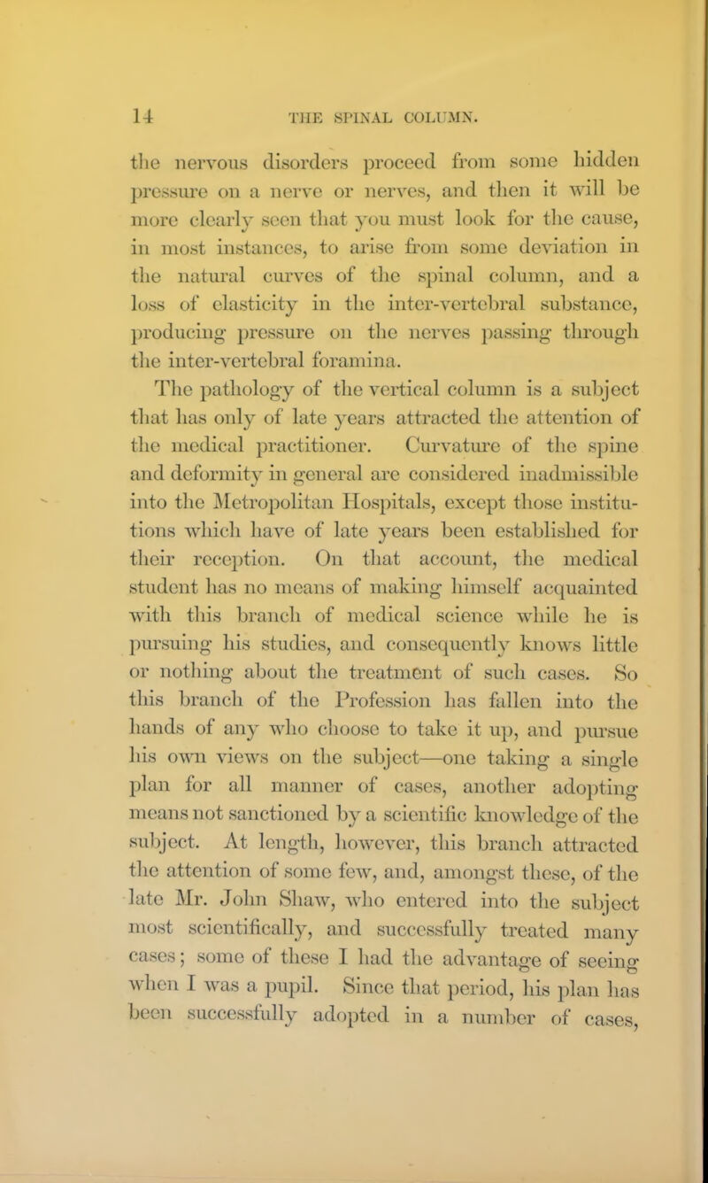 the nervous disorders proceed from some hidden pressure on a nerve or nerves, and then it will be more clearly seen that you must look for the cause, in most instances, to arise from some deviation in the natural curves of the spinal column, and a loss of elasticity in the inter-vertebral substance, producing pressure on the nerves passing through the inter-vertebral foramina. The pathology of the vertical column is a subject that has only of late years attracted the attention of the medical practitioner. Curvature of the spine and deformity in general are considered inadmissible into the Metropolitan Hospitals, except those institu- tions which have of late years been established for their reception. On that account, the medical student has no means of making himself acquainted with this branch of medical science while he is pursuing his studies, and consequently knows little or nothing about the treatment of such cases. So this branch of the Profession has fallen into the hands of any who choose to take it up, and pursue his own views on the subject—one taking a single plan for all manner of cases, another adopting means not sanctioned by a scientific knowledge of the subject. At length, however, this branch attracted the attention of some few, and, amongst these, of the late Mr. John Shaw, who entered into the subject most scientifically, and successfully treated many cases; some of these I had the advantage of seeing when I was a pupil. Since that period, his plan has been successfully adopted in a number of cases,