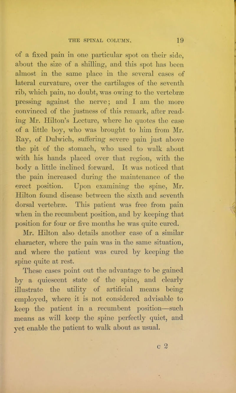 of a fixed pain in one particular spot on their side, about the size of a shilling, and this spot has been almost in the same place in the several cases of lateral curvature, over the cartilages of the seventh rib, which pain, no doubt, was owing to the vertebras pressing against the nerve; and I am the more convinced of the justness of this remark, after read- ing Mr. Hilton’s Lecture, where he quotes the case of a little boy, who was brought to him from Mr. Ray, of Dulwich, suffering severe pain just above the pit of the stomach, who used to walk about with his hands placed over that region, with the body a little inclined forward. It was noticed that the pain increased during the maintenance of the erect position. Upon examining the spine, Mr. Hilton found disease between the sixth and seventh dorsal vertebrae. This patient was free from pain when in the recumbent position, and by keeping that position for four or five months he was quite cured. Mr. Hilton also details another case of a similar character, where the pain was in the same situation, and where the patient was cured by keeping the spine quite at rest. These cases point out the advantage to be gained by a quiescent state of the spine, and clearly illustrate the utility of artificial means being employed, where it is not considered advisable to keep the patient in a recumbent position—such means as will keep the spine perfectly quiet, and yet enable the patient to walk about as usual. c 2