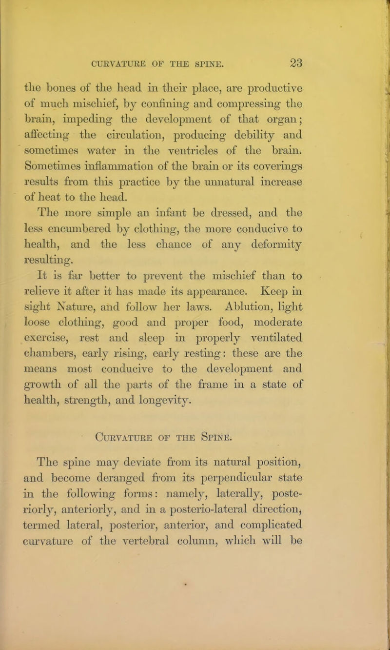 the bones of the head in their place, are productive of much mischief, by confining and compressing the brain, impeding the development of that organ; affecting the circulation, producing debility and sometimes water in the ventricles of the brain. Sometimes inflammation of the brain or its coverings results from this practice by the unnatural increase of heat to the head. The more simple an infant be dressed, and the less encumbered by clothing, the more conducive to health, and the less chance of any deformity resulting. It is far better to prevent the mischief than to relieve it after it has made its appearance. Keep in sight Nature, and follow her laws. Ablution, light loose clothing, good and proper food, moderate exercise, rest and sleep in properly ventilated chambers, early rising, early resting: these are the means most conducive to the development and growth of all the parts of the frame in a state of health, strength, and longevity. Curvature of the Spine. The spine may deviate from its natural position, and become deranged from its perpendicular state in the following forms: namely, laterally, poste- riorly, anteriorly, and in a posterio-lateral direction, termed lateral, posterior, anterior, and complicated curvature of the vertebral column, which will be