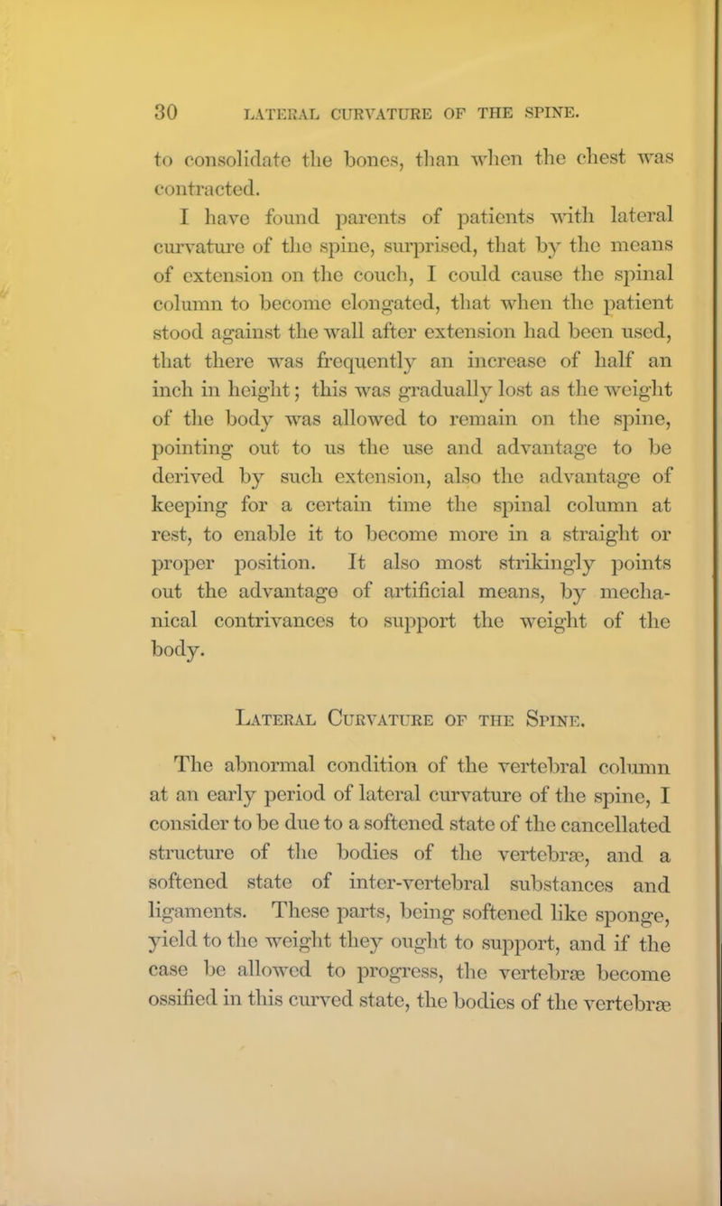 to consolidate the bones, than when the chest was contracted. I have found parents of patients with lateral curvature of tlio spine, surprised, that by the means of extension on the couch, I could cause the spinal column to become elongated, that when the patient stood against the wall after extension had been used, that there was frequently an increase of half an inch in height; this was gradually lost as the weight of the body was allowed to remain on the spine, pointing out to us the use and advantage to be derived by such extension, also the advantage of keeping for a certain time the spinal column at rest, to enable it to become more in a straight or proper position. It also most strikingly points out the advantage of artificial means, by mecha- nical contrivances to support the weight of the body. Lateral Curvature of the Spine. The abnormal condition of the vertebral column at an early period of lateral curvature of the spine, I consider to be due to a softened state of the cancellated structure of the bodies of the vertebrae, and a softened state of inter-vertebral substances and ligaments. These parts, being softened like sponge, yield to the weight they ought to support, and if the case be allowed to progress, the vertebrae become ossified in this curved state, the bodies of the vertebrae