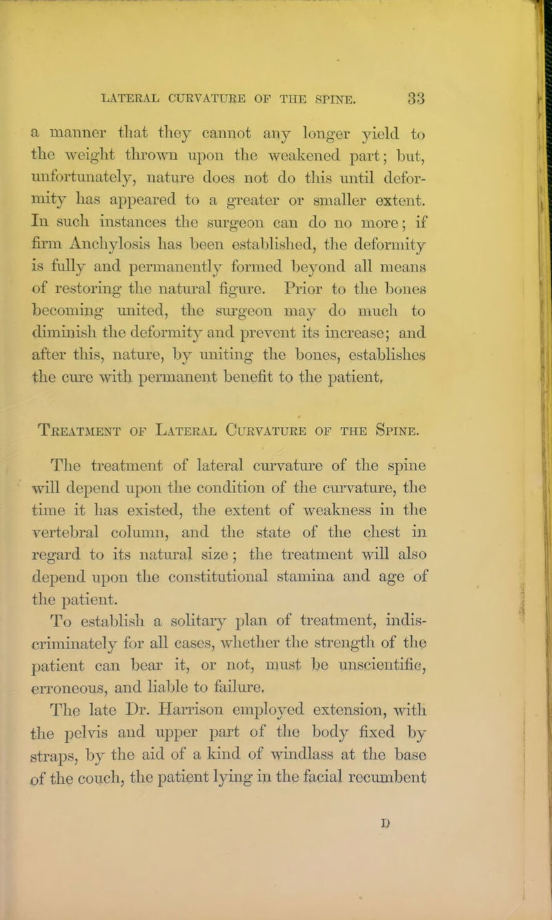 a manner that they cannot any longer yield to the weight thrown upon the weakened part; but, unfortunately, nature does not do this until defor- mity has appeared to a greater or smaller extent. In such instances the surgeon can do no more; if firm Anchylosis has been established, the deformity is fully and permanently formed beyond all means of restoring the natural figure. Prior to the bones becoming united, the surgeon may do much to diminish the deformity and prevent its increase; and after this, nature, by uniting the bones, establishes the cure with permanent benefit to the patient, Treatment of Lateral Curvature of the Spine. The treatment of lateral curvature of the spine will depend upon the condition of the curvature, the time it has existed, the extent of weakness in the vertebral column, and the state of the chest in regard to its natural size; the treatment will also depend upon the constitutional stamina and age of the patient. To establish a solitary plan of treatment, indis- criminately for all cases, whether the strength of the patient can bear it, or not, must be unscientific, erroneous, and liable to failure. The late Dr. Harrison employed extension, with the pelvis and upper part of the body fixed by straps, by the aid of a kind of windlass at the base of the couch, the patient lying in the facial recumbent n