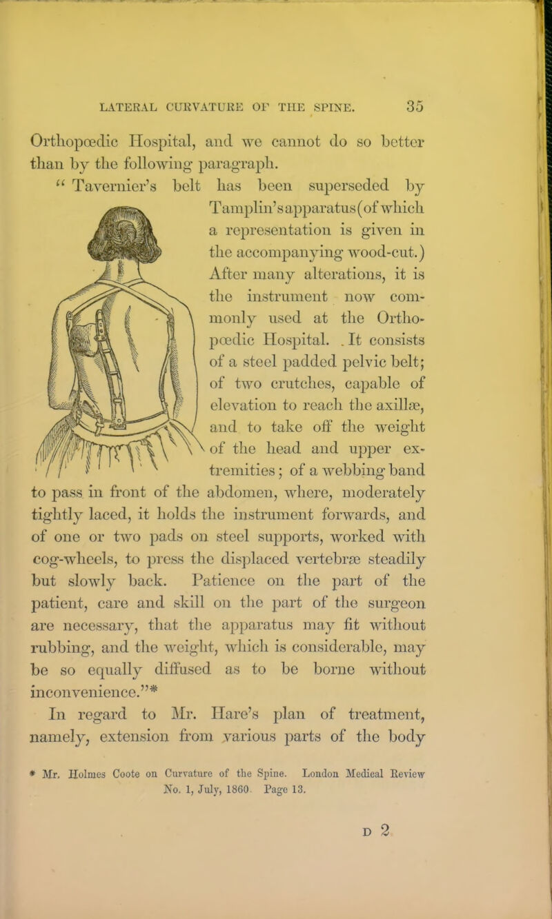 Ortliopoeclic Hospital, and we cannot do so better than by the following paragraph. u Tavernier’s belt has been superseded by Tamplin’s apparatus (of which a representation is given in the accompanying wood-cut.) After many alterations, it is the instrument now com- monly used at the Ortho- poedic Hospital. . It consists of a steel padded pelvic belt; of two crutches, capable of elevation to reach the axillm, and to take off the weight of the head and upper ex- tremities ; of a webbing band to pass in front of the abdomen, where, moderately tightly laced, it holds the instrument forwards, and of one or two pads on steel supports, worked with cog-wheels, to press the displaced vertebrae steadily but slowly back. Patience on the part of the patient, care and skill on the part of the surgeon are necessary, that the apparatus may fit without rubbing, and the weight, which is considerable, may be so equally diffused as to be borne without inconvenience. ’ ’ * In regard to Mr. Hare’s plan of treatment, namely, extension from various parts of the body * Mr. Holmes Coote on Curvature of the Spine. London Medical Review No. 1, July, I860. Page 13.