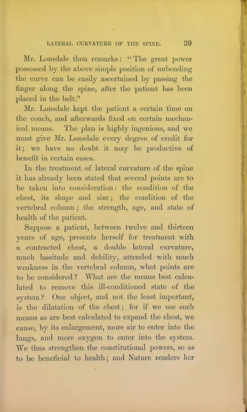 Mr. Lonsdale then remarks: u The great power possessed by the above simple position of unbending the curve can be easily ascertained by passing the finger along the spine, after the patient has been placed in the belt.” Mr. Lonsdale kept the patient a certain time on the couch, and afterwards fixed on certain mechan- ical means. The plan is highly ingenious, and we must give Mr. Lonsdale every degree of credit for it; we have no doubt it may be productive of benefit in certain cases. In the treatment of lateral curvature of the spine it has already been stated that several points are to be taken into consideration: the condition of the chest, its shape and size; the condition of the vertebral column; the strength, age, and state of health of the patient. Suppose a patient, between twelve and thirteen years of age, presents herself for treatment with a contracted chest, a double lateral curvature, much lassitude and debility, attended with much weakness in the vertebral column, what points are to be considered? What are the means best calcu- lated to remove this ill-conditioned state of the system? One object, and not the least important, is the dilatation of the chest; for if we use such means as are best calculated to expand the chest, we cause, by its enlargement, more air to enter into the lungs, and more oxygen to enter into the system. We thus strengthen the constitutional powers, so as to be beneficial to health; and Nature renders her