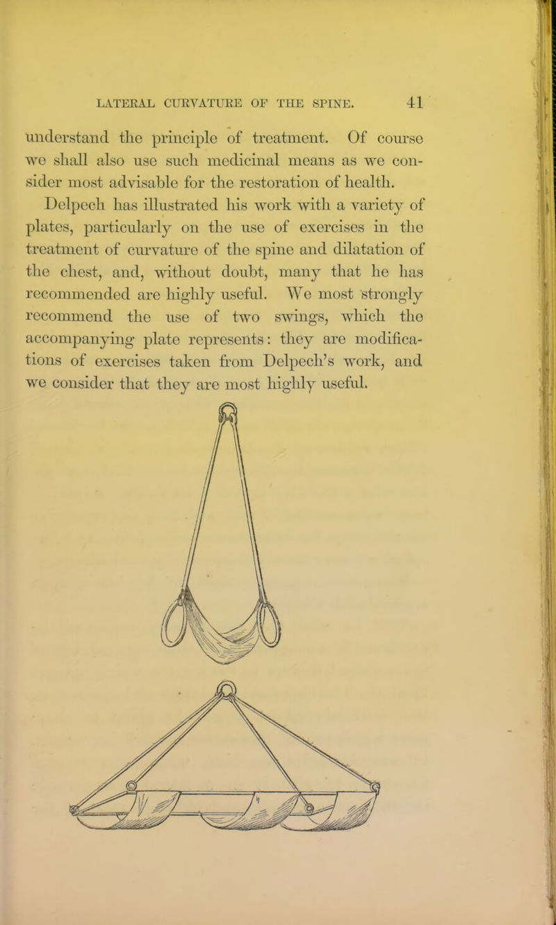 understand the principle of treatment. Of course we shall also use such medicinal means as we con- sider most advisable for the restoration of health. Del peel i has illustrated his work with a variety of plates, particularly on the use of exercises in the treatment of curvature of the spine and dilatation of the chest, and, without doubt, many that he has recommended are highly useful. We most strongly recommend the use of two swings, which the accompanying plate represents: they are modifica- tions of exercises taken from Delpech’s work, and we consider that they are most highly useful. iir •w I f a 1 1