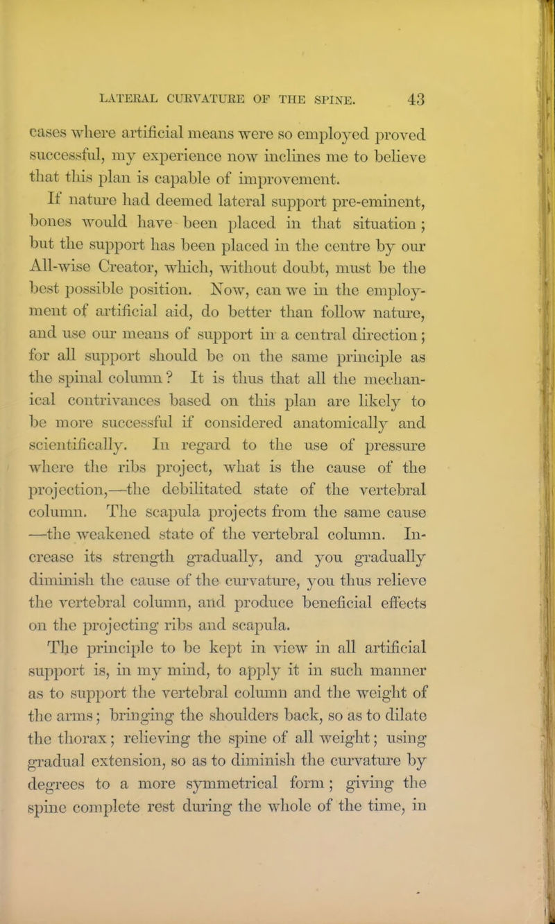 cases where artificial means were so employed proved successful, my experience now inclines me to believe that this plan is capable of improvement. It nature had deemed lateral support pre-eminent, bones would have been placed in that situation ; but the support has been placed in the centre by our All-wise Creator, which, without doubt, must be the best possible position. Now, can we in the employ- ment of artificial aid, do better than follow nature, and use out means of support in a central direction; for all support should be on the same principle as the spinal column ? It is thus that all the mechan- ical contrivances based on this plan are likely to be more successful if considered anatomically and scientifically. In regard to the use of pressure where the ribs project, what is the cause of the projection,—the debilitated state of the vertebral column. The scapula projects from the same cause —the weakened state of the vertebral column. In- crease its strength gradually, and you gradually diminish the cause of the curvature, you thus relieve the vertebral column, and produce beneficial effects on the projecting ribs and scapula. The principle to be kept in view in all artificial support is, in my mind, to apply it in such manner as to support the vertebral column and the weight of the arms; bringing the shoulders back, so as to dilate the thorax; relieving the spine of all weight; using gradual extension, so as to diminish the curvature by degrees to a more symmetrical form ; giving the spine complete rest during the whole of the time, in
