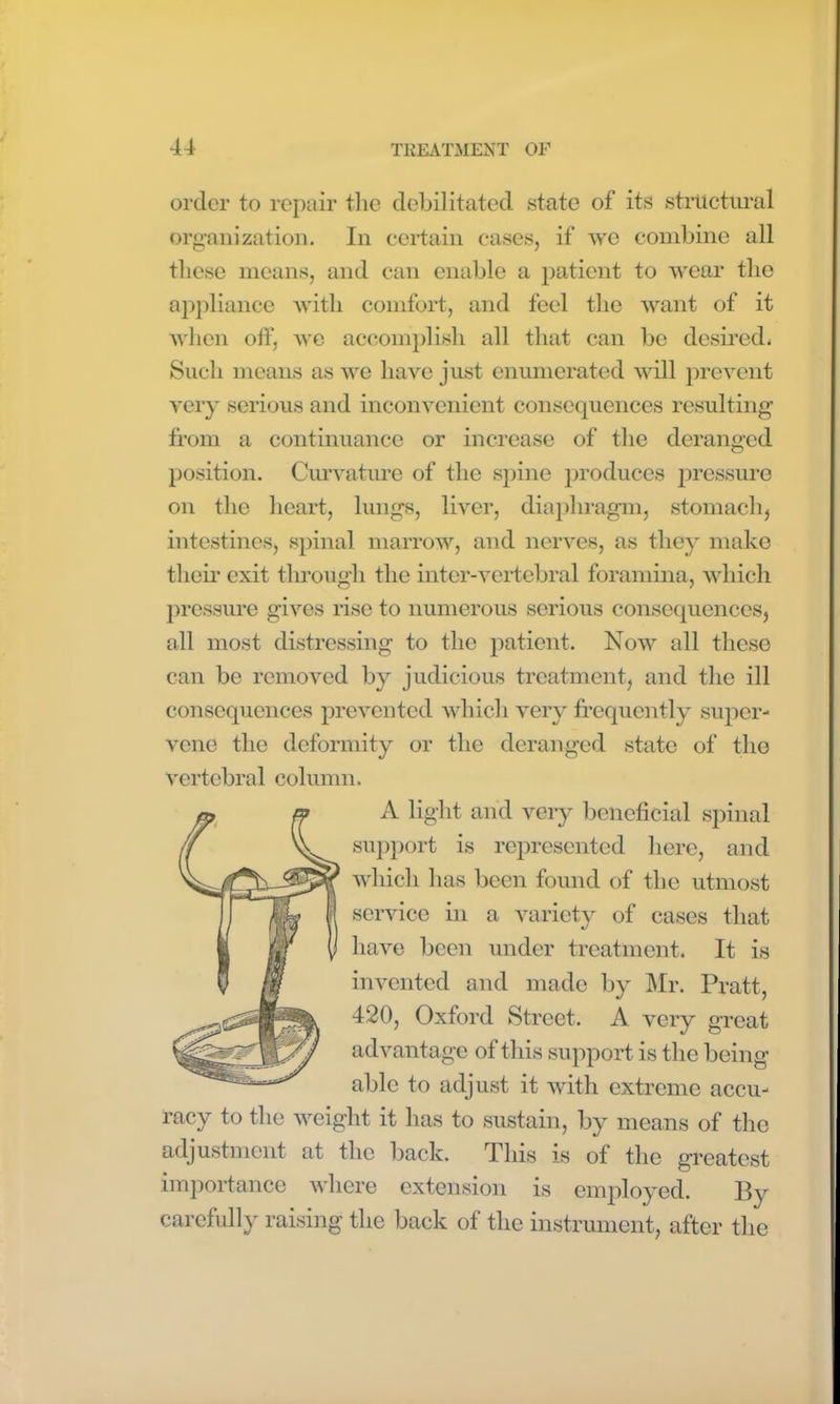 order to repair the debilitated state of its structural organization. In certain cases, if we combine all these means, and can enable a patient to wear the appliance with comfort, and feel the want of it when off, we accomplish all that can be desired* Such means as we have just enumerated will prevent very serious and inconvenient consequences resulting from a continuance or increase of the deranged position. Curvature of the spine produces pressure on the heart, lungs, liver, diaphragm, stomach, intestines, spinal marrow, and nerves, as they make their exit through the inter-vertebral foramina, which pressure gives rise to numerous serious consequences, all most distressing to the patient. Now all these can be removed by judicious treatment, and the ill consequences prevented which very frequently super- vene the deformity or the deranged state of the vertebral column. A light and very beneficial spinal support is represented here, and which has been found of the utmost service in a variety of cases that have been under treatment. It is invented and made by Mr. Pratt, 420, Oxford Street. A very great advantage of this support is the being able to adjust it with extreme accu- racy to the weight it has to sustain, by means of the adjustment at the back. This is of the greatest importance where extension is employed. By carefully raising the back of the instrument, after the