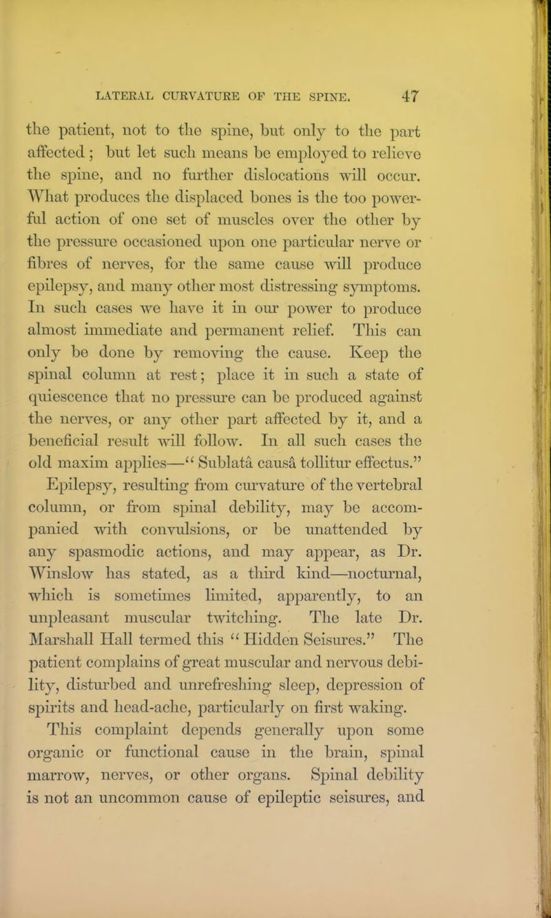 the patient, not to tho spine, hut only to the part affected ; hut let such means he employed to relieve the spine, and no further dislocations will occur. What produces the displaced hones is the too power- ful action of one set of muscles over the other hy the pressure occasioned upon one particular nerve or fibres of nerves, for the same cause will produce epilepsy, and many other most distressing symptoms. In such cases we have it in our power to produce almost immediate and permanent relief. This can only be done hy removing the cause. Keep the spinal column at rest; place it in such a state of quiescence that no pressure can he produced against the nerves, or any other part affected hy it, and a beneficial result will follow. In all such cases the old maxim applies—11 Sublata causa tollitur effectus.” Epilepsy, resulting from curvature of the vertebral column, or from spinal debility, may he accom- panied with convulsions, or he unattended hy any spasmodic actions, and may appear, as Dr. Winslow has stated, as a third kind—nocturnal, which is sometimes limited, apparently, to an unpleasant muscular twitching. The late Dr. Marshall Hall termed this 11 Hidden Seisures.” The patient complains of great muscular and nervous debi- lity, disturbed and unrefreshing sleep, depression of spirits and head-ache, particularly on first waking. This complaint depends generally upon some organic or functional cause in the brain, spinal marrow, nerves, or other organs. Spinal debility is not an uncommon cause of epileptic seisures, and