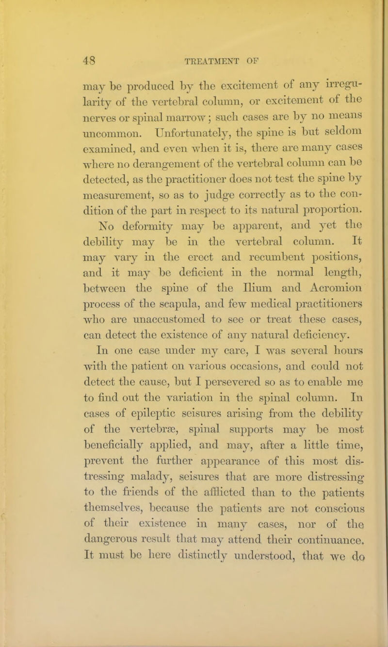 may be produced by the excitement of any irregu- larity of the vertebral column, or excitement of the nerves or spinal marrow; such cases are by no means uncommon. Unfortunately, the spine is but seldom examined, and even when it is, there are many cases where no derangement of the vertebral column can be detected, as the practitioner does not test the spine by measurement, so as to judge correctly as to the con- dition of the part in respect to its natural proportion. No deformity may be apparent, and yet the debility may be in the vertebral column. It may vary in the erect and recumbent positions, and it may be deficient in the normal length, between the spine of the Ilium and Acromion process of the scapula, and few medical practitioners who are unaccustomed to see or treat these cases, can detect the existence of any natural deficiency. In one case under my care, I was several hours with the patient on various occasions, and could not detect the cause, but I persevered so as to enable me to find out the variation in the spinal column. In cases of epileptic seisures arising from the debility of the vertebrae, spinal supports may be most beneficially applied, and may, after a little time, prevent the further appearance of this most dis- tressing malady, seisures that are more distressing to the friends of the afflicted than to the patients themselves, because the patients are not conscious of their existence in many cases, nor of the dangerous result that may attend their continuance. It must be here distinctly understood, that we do