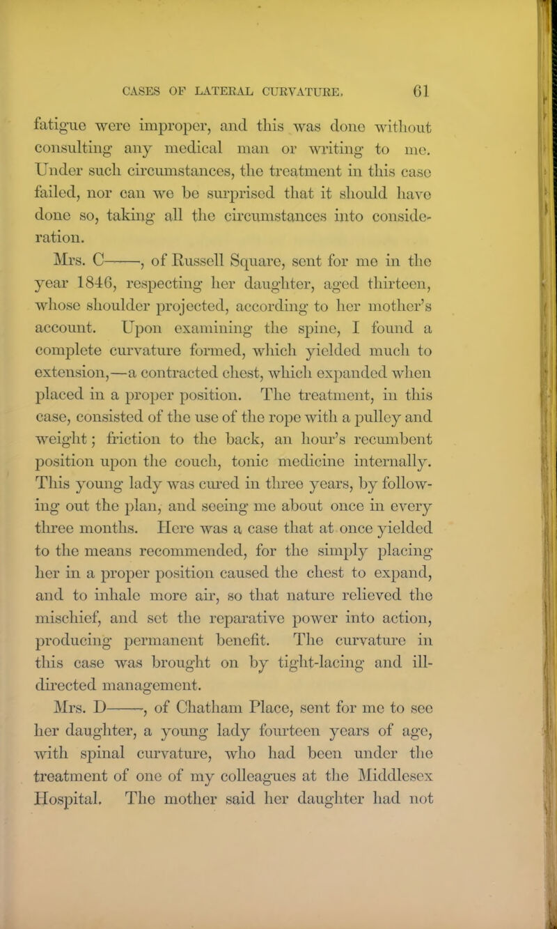 fatigue were improper, and this was done without consulting any medical man or writing to me. Under such circumstances, the treatment in this case failed, nor can we be surprised that it should have done so, taking all the circumstances into conside- ration. Mrs. C , of Russell Square, sent for me in the year 1846, respecting her daughter, aged thirteen, whose shoulder projected, according to her mother’s account. Upon examining the spine, I found a complete curvature formed, which yielded much to extension,—a contracted chest, which expanded when placed in a proper position. The treatment, in this case, consisted of the use of the rope with a pulley and weight; friction to the back, an hour’s recumbent position upon the couch, tonic medicine internally. This young lady was cured in three years, by follow- ing out the plan, and seeing me about once in every three months. Here was a case that at once yielded to the means recommended, for the simply placing her in a proper position caused the chest to expand, and to inhale more air, so that nature relieved the mischief, and set the reparative power into action, producing permanent benefit. The curvature in this case was brought on by tight-lacing and ill- directed management. Mrs. D , of Chatham Place, sent for me to see her daughter, a young lady fourteen years of age, with spinal curvature, who had been under the treatment of one of my colleagues at the Middlesex Hospital. The mother said her daughter had not