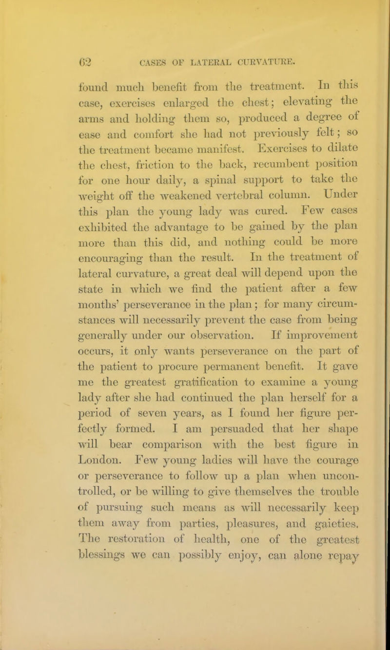 found much benefit from the treatment. In this case, exercises enlarged the chest; elevating the arms and holding them so, produced a degree of ease and comfort she had not previously felt; so the treatment becamo manifest. Exercises to dilate the chest, friction to the back, recumbent position for one hour daily, a spinal support to take the weight off the weakened vertebral column. Under this plan the young lady was cured. Few cases exhibited the advantage to be gained by the plan more than this did, and nothing could be more encouraging than the result. In the treatment of lateral curvature, a great deal will depend upon the state in which we find the patient after a few months’ perseverance in the plan; for many circum- stances will necessarily prevent the case from being generally under our observation. If improvement occurs, it only wants perseverance on the part of the patient to procure permanent benefit. It gave me the greatest gratification to examine a young lady after she had continued the plan herself for a period of seven years, as I found her figure per- fectly formed. I am persuaded that her shape will bear comparison with the best figure in London. Few young ladies will have the courage or perseverance to follow up a plan when uncon- trolled, or be willing to give themselves the trouble of pursuing such means as will necessarily keep them away from parties, pleasures, and gaieties. The restoration of health, one of the greatest blessings we can possibly enjoy, can alone repay