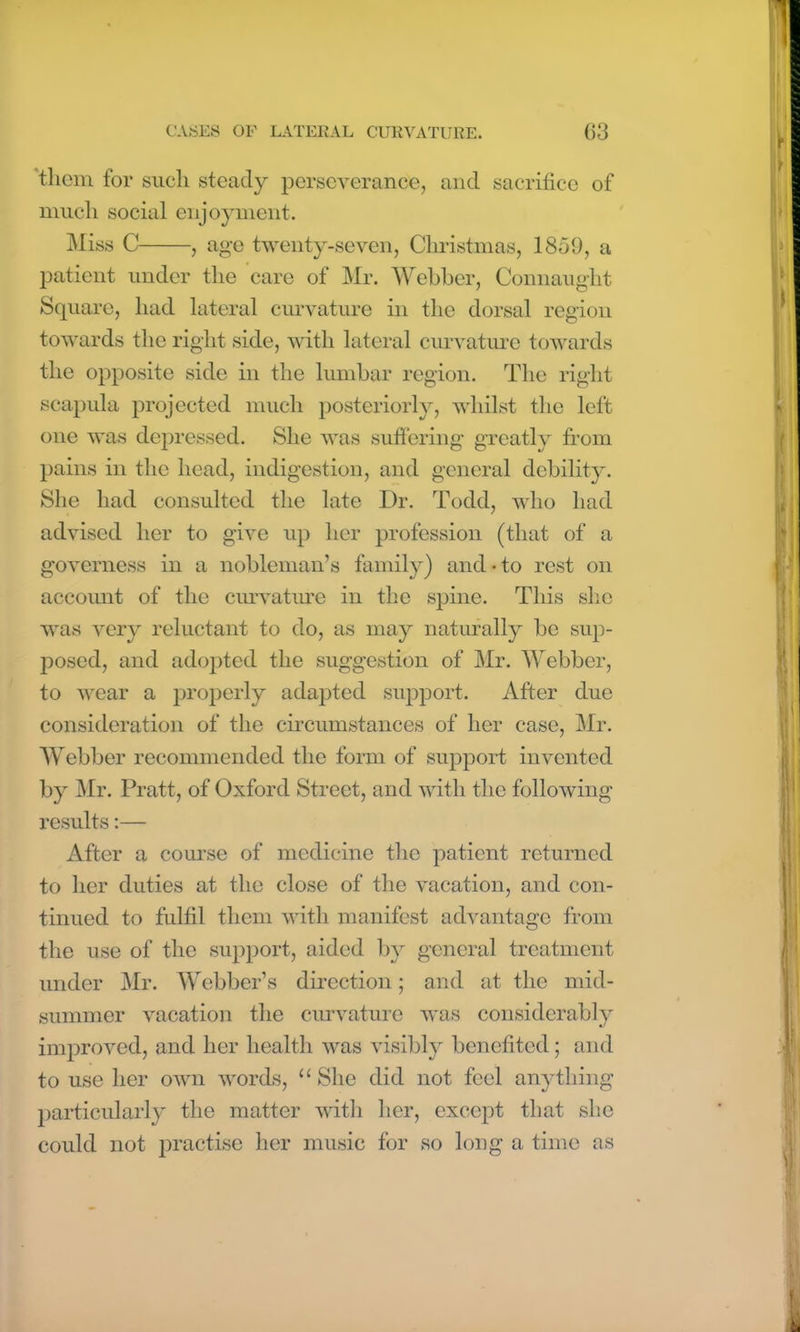 them for such steady perseverance, and sacrifice of much social enjoyment. Miss C , age twenty-seven, Christmas, 1859, a patient under the care of Mr. Webber, Connaught Square, had lateral curvature in the dorsal region towards the right side, with lateral curvature towards the opposite side in the lumbar region. The right scapula projected much posteriorly, whilst the left one was depressed. She was suffering greatly from pains in the head, indigestion, and general debility. She had consulted the late Dr. Todd, who had advised her to give up her profession (that of a governess in a nobleman’s family) and • to rest on account of the curvature in the spine. This she was very reluctant to do, as may naturally be sup- posed, and adopted the suggestion of Mr. Webber, to wear a properly adapted support. After due consideration of the circumstances of her case, Mr. Webber recommended the form of support invented by Mr. Pratt, of Oxford Street, and with the following results:— After a course of medicine the patient returned to her duties at the close of the vacation, and con- tinued to fulfil them with manifest advantage from the use of the support, aided by general treatment under Mr. Webber’s direction; and at the mid- summer vacation the curvature was considerably improved, and her health was visibly benefited; and to use her own words, u She did not feel anything particularly the matter with her, except that she could not practise her music for so long a time as