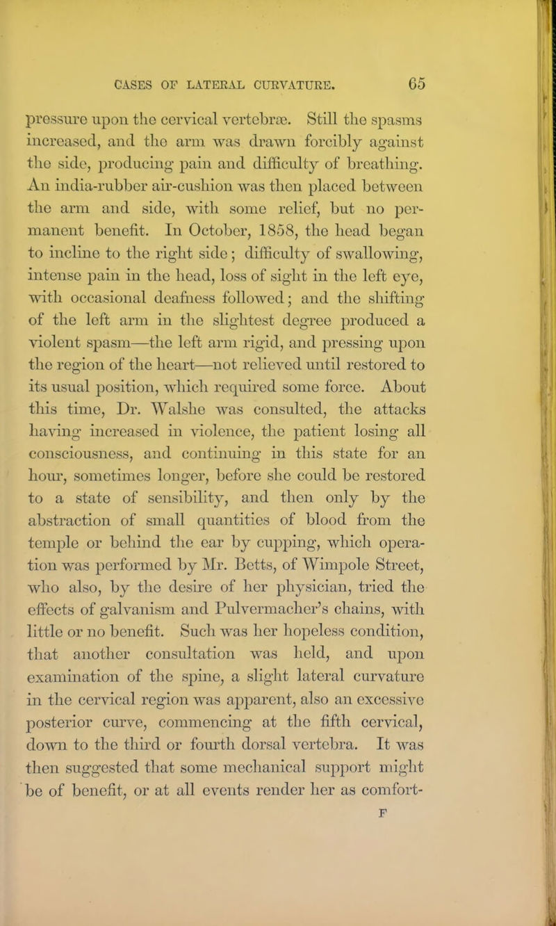 pressure upon the cervical vertebrae. Still the spasms increased, and the arm was drawn forcibly against the side, producing pain and difficulty of breathing. An india-rubber air-cushion Avas then placed between the arm and side, witli some relief, but no per- manent benefit. In October, 1858, the head began to incline to the right side; difficulty of swallowing, intense pain in the head, loss of sight in the left eye, with occasional deafness followed; and the shifting of the left arm in the slightest degree produced a violent spasm—the left arm rigid, and pressing upon the region of the heart—not relieved until restored to its usual position, which required some force. About this time, Dr. Walshe Avas consulted, the attacks having increased in Ariolence, the patient losing all consciousness, and continuing in this state for an hour, sometimes longer, before she could be restored to a state of sensibility, and then only by the abstraction of small quantities of blood from the temple or behind the ear by cupping, which opera- tion was performed by Mr. Betts, of Wimpole Street, avIio also, by the desire of her physician, tried the effects of galvanism and Pulvermacher’s chains, with little or no benefit. Such Avas her hopeless condition, that another consultation Avas held, and upon examination of the spine, a slight lateral curvature in the cervical region Avas apparent, also an excessive posterior curve, commencing at the fifth cervical, doAvn to the third or fourth dorsal vertebra. It was then suggested that some mechanical support might be of benefit, or at all events render her as comfort- F