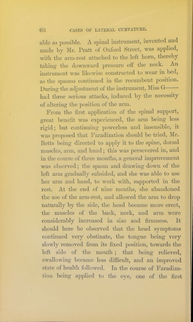 able as possible. A spinal instrument, invented and made by Mr. Pratt of Oxford Street, was applied, with the arm-rest attached to the left horn, thereby taking the downward pressure oft the neck. An instrument was likewise constructed to wear in bed, as the spasms continued in the recumbent position. During the adjustment of the instrument, Miss G • had three serious attacks, induced by the necessity of altering the position of the arm. From the first application of the spinal support, great benefit was experienced, the arm being less rigid; but continuing powerless and insensible, it was proposed that Faradization should be tried, Mr. Betts being directed to apply it to the spine, dorsal muscles, arm, and hand; this was persevered in, and in the course of three months, a general improvement was observed; the spasm and drawing down of the left arm gradually subsided, and she was able to use her arm and hand, to work with, supported in the rest. At the end of nine months, she abandoned the use of the arm-rest, and allowed the arm to drop naturally by the side, the head became more erect, the muscles of the back, neck, and arm were considerably increased in size and firmness. It should here be observed that the head symptoms continued very obstinate, the tongue being very slowly removed from its fixed position, towards the left side of the mouth ; that being relieved, swallowing became less difficult, and an improved state of health followed. In the course of Faradiza- tion being applied to the eye, one of the first