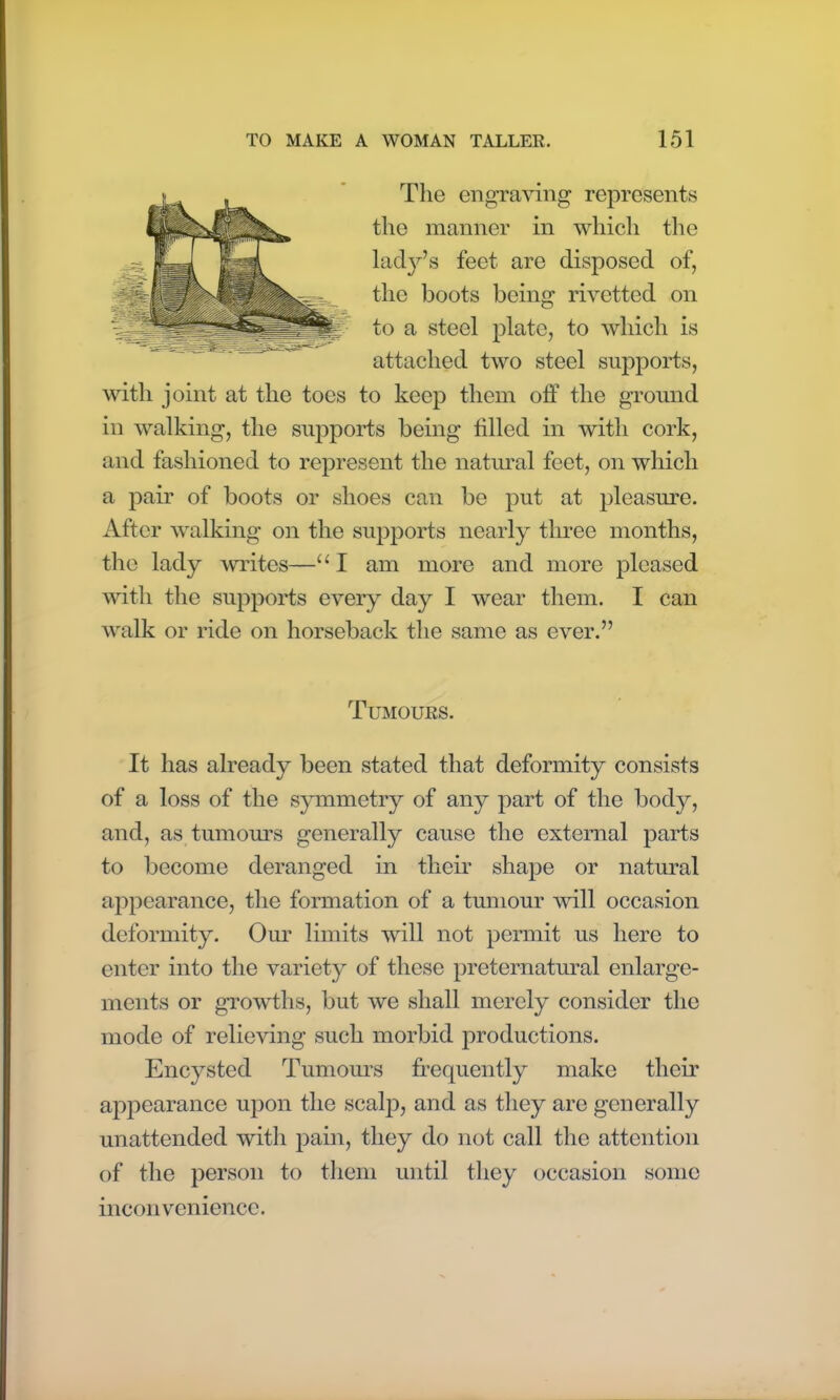 The engraving represents the manner in which the lady’s feet are disposed of, the boots being rivetted on to a steel plate, to which is attached two steel supports, with joint at the toes to keep them off the ground in walking, the supports being filled in with cork, and fashioned to represent the natural feet, on which a pair of boots or shoes can be put at pleasure. After walking on the supports nearly three months, the lady writes—u I am more and more pleased with the supports every day I wear them. I can walk or ride on horseback the same as ever.” Tumours. It has already been stated that deformity consists of a loss of the symmetry of any part of the body, and, as tumours generally cause the external parts to become deranged in their shape or natural appearance, the formation of a tumour will occasion deformity. Our limits will not permit us here to enter into the variety of these preternatural enlarge- ments or growths, but we shall merely consider the mode of relieving such morbid productions. Encysted Tumours frequently make their appearance upon the scalj:>, and as they are generally unattended with pain, they do not call the attention of the person to them until they occasion some inconvenience.