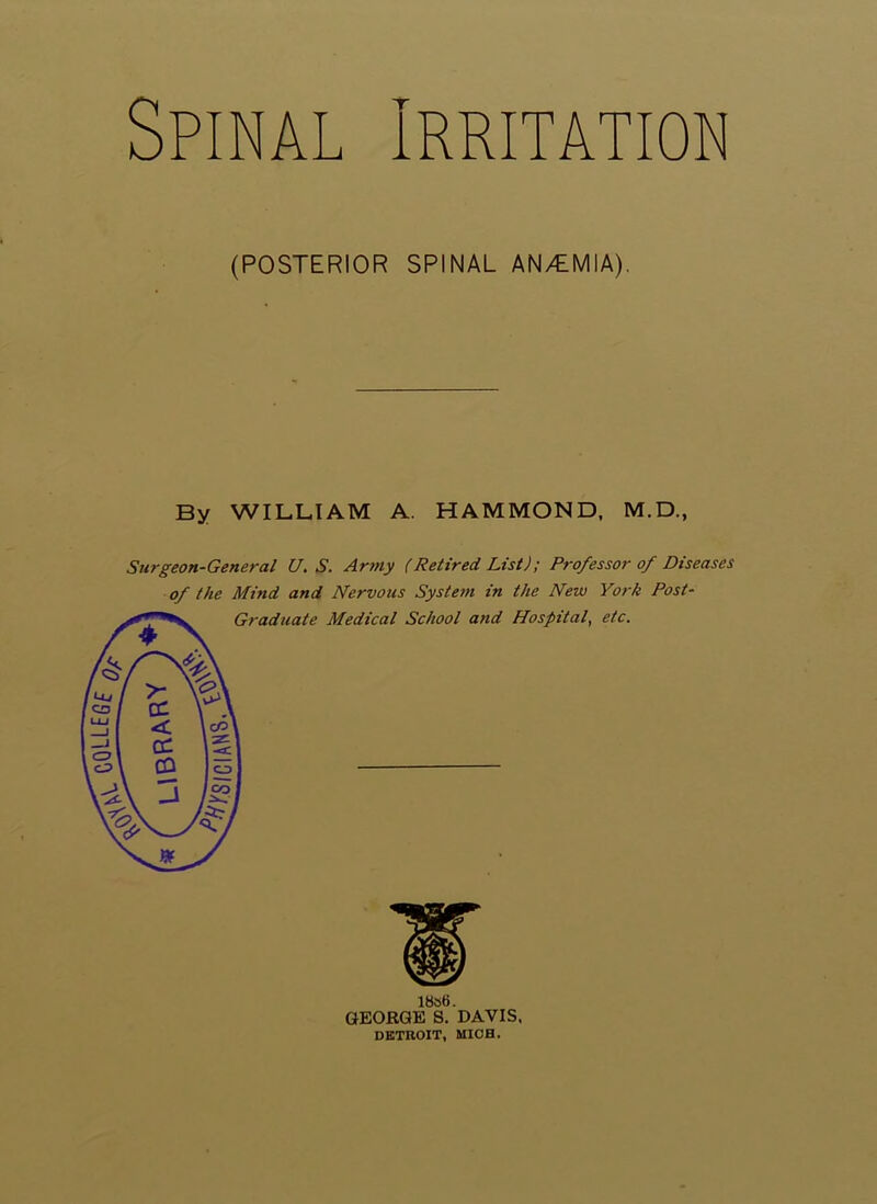 CQLLEGf Spinal Irritation (POSTERIOR SPINAL AN/EMIA). By WILLIAM A. HAMMOND, M.D., Surgeon-General U. S. Army (Retired List); Professor of Diseases of the Mind and Nervous System in the New York Post- Graduate Medical School and Hospital, etc. 1886. GEORGE S. DAVIS. DETROIT, MICH.