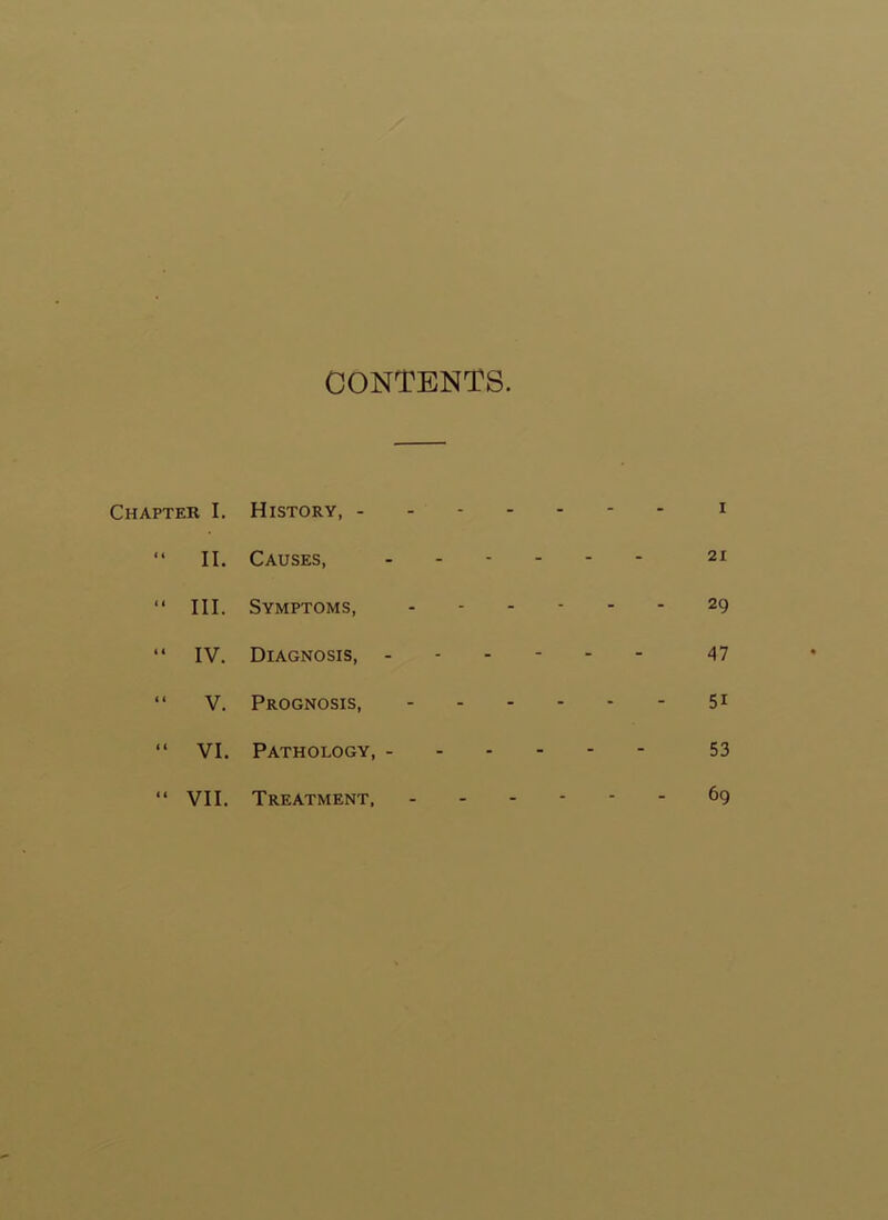 CONTENTS. Chapter I. History, i “ II. Causes, ------ 21 “ III. Symptoms, ------ 29 “ IV. Diagnosis, ------ 47 “ V. Prognosis, 5i “ VI. Pathology, 53 “ VII. Treatment, ------ 69
