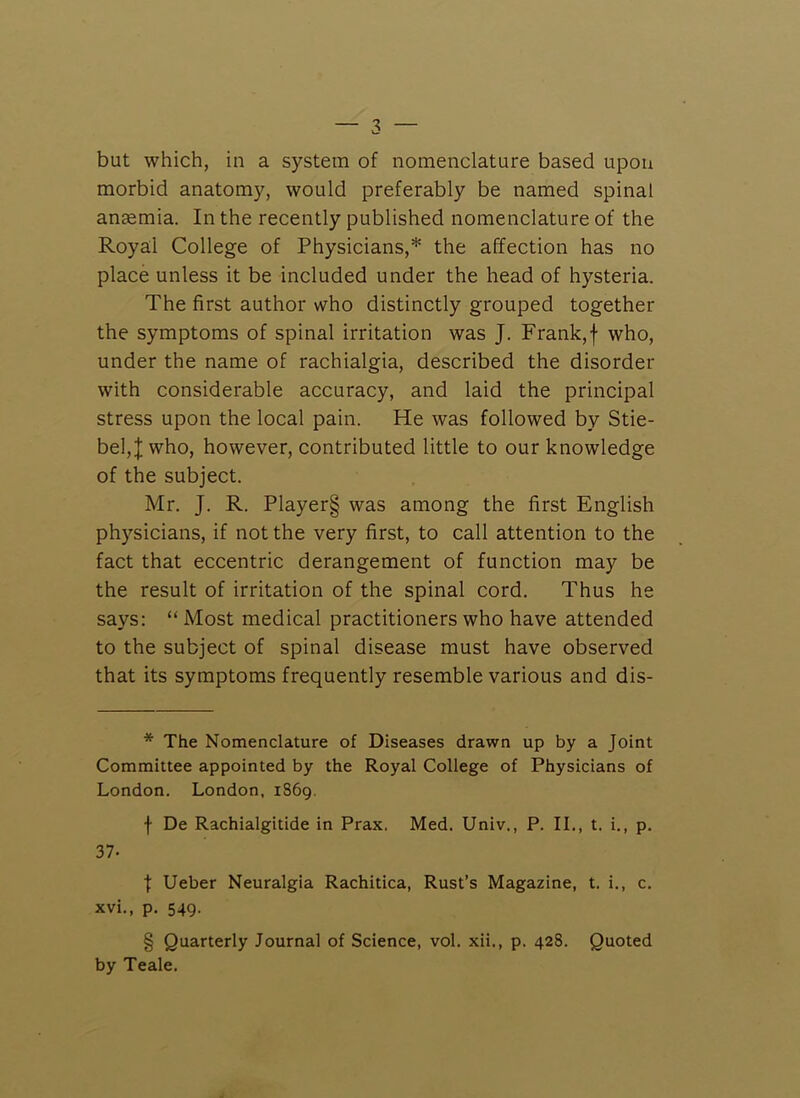 but which, in a system of nomenclature based upon morbid anatomy, would preferably be named spinal anaemia. In the recently published nomenclature of the Royal College of Physicians,* the affection has no place unless it be included under the head of hysteria. The first author who distinctly grouped together the symptoms of spinal irritation was J. Frank,f who, under the name of rachialgia, described the disorder with considerable accuracy, and laid the principal stress upon the local pain. He was followed by Stie- bel,]; who, however, contributed little to our knowledge of the subject. Mr. J. R. Player§ was among the first English physicians, if not the very first, to call attention to the fact that eccentric derangement of function may be the result of irritation of the spinal cord. Thus he says: “ Most medical practitioners who have attended to the subject of spinal disease must have observed that its symptoms frequently resemble various and dis- * The Nomenclature of Diseases drawn up by a Joint Committee appointed by the Royal College of Physicians of London. London, 1869, f De Rachialgitide in Prax. Med. Univ., P. IL, t. i., p. 37. t Ueber Neuralgia Rachitica, Rust’s Magazine, t. i., c, xvi., p. 549. § Quarterly Journal of Science, vol. xii., p. 428. Quoted by Teale.