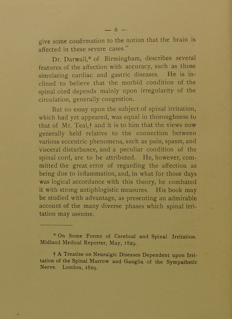 give some confirmation to the notion that the brain is affected in these severe cases.” Dr. Darwall,* of Birmingham, describes several features of the affection with accuracy, such as those simulating cardiac and gastric diseases. He is in- clined to believe that the morbid condition of the spinal cord depends mainly upon irregularity of the circulation, generally congestion. But no essay upon the subject of spinal irritation, which had yet appeared, was equal in thoroughness to that of Mr. Teal,f and it is to him that the views now generally held relative to the connection between various eccentric phenomena, such as pain, spasm, and visceral disturbance, and a peculiar condition of the spinal cord, are to be attributed. He, however, com- mitted the great error of regarding the affection as being due to inflammation, and, in what for those days was logical accordance with this theory, he combated it with strong antiphlogistic measures. His book may be studied with advantage, as presenting an admirable account of the many diverse phases which spinal irri- tation may assume. * On Some Forms of Cerebral and Spinal Irritation. Midland Medical Reporter, May, 1829. f A Treatise on Neuralgic Diseases Dependent upon Irri- tation of the Spinal Marrow and Ganglia of the Sympathetic Nerve. London, 1829.