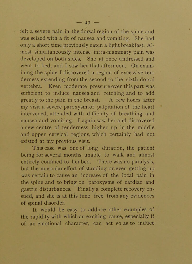 felt a severe pain in the dorsal region of the spine and was seized with a fit of nausea and vomiting. She had only a short time previously eaten a light breakfast. Al- most simultaneously intense infra-mammary pain was developed on both sides. She at once undressed and went to bed, and I saw her that afternoon. On exam- ining the spine I discovered a region of excessive ten- derness extending from the second to the sixth dorsal vertebra. Even moderate pressure over this part was sufficient to induce nausea and retching and to add greatly to the pain in the breast. A few hours after my visit a severe paroxysm, of palpitation of the heart intervened, attended with difficulty of breathing and nausea and vomiting. I again saw her and discovered a new centre of tenderness higher up in the middle and upper cervical regions, which certainly had not existed at my previous visit. This case was one of long duration, the patient being for several months unable to walk and almost entirely confined to her bed. There was no paralysis, but the muscular effort of standing or even getting up was certain to cause an increase of the local pain in the spine and to bring on paroxysms of cardiac and gastric disturbances. Finally a complete recovery en- sued, and she is at this time free from any evidences of spinal disorder. It would be easy to adduce other examples of the rapidity with which an exciting cause, especially if of an emotional character, can act so as to induce