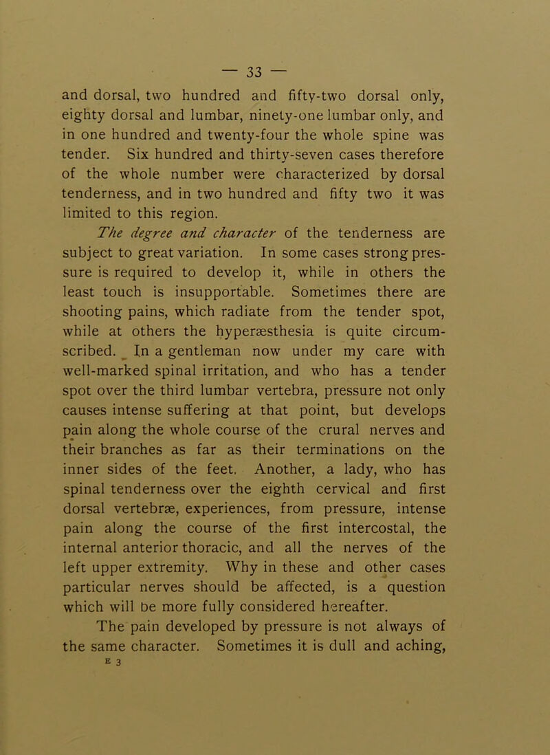and dorsal, two hundred and fifty-two dorsal only, eighty dorsal and lumbar, ninety-one lumbar only, and in one hundred and twenty-four the whole spine was tender. Six hundred and thirty-seven cases therefore of the whole number were characterized by dorsal tenderness, and in two hundred and fifty two it was limited to this region. The degree and character of the tenderness are subject to great variation. In some cases strong pres- sure is required to develop it, while in others the least touch is insupportable. Sometimes there are shooting pains, which radiate from the tender spot, while at others the hyperaesthesia is quite circum- scribed. ^ In a gentleman now under my care with well-marked spinal irritation, and who has a tender spot over the third lumbar vertebra, pressure not only causes intense suffering at that point, but develops pain along the whole course of the crural nerves and their branches as far as their terminations on the inner sides of the feet. Another, a lady, who has spinal tenderness over the eighth cervical and first dorsal vertebrae, experiences, from pressure, intense pain along the course of the first intercostal, the internal anterior thoracic, and all the nerves of the left upper extremity. Why in these and other cases particular nerves should be affected, is a question which will be more fully considered hereafter. The pain developed by pressure is not always of the same character. Sometimes it is dull and aching,