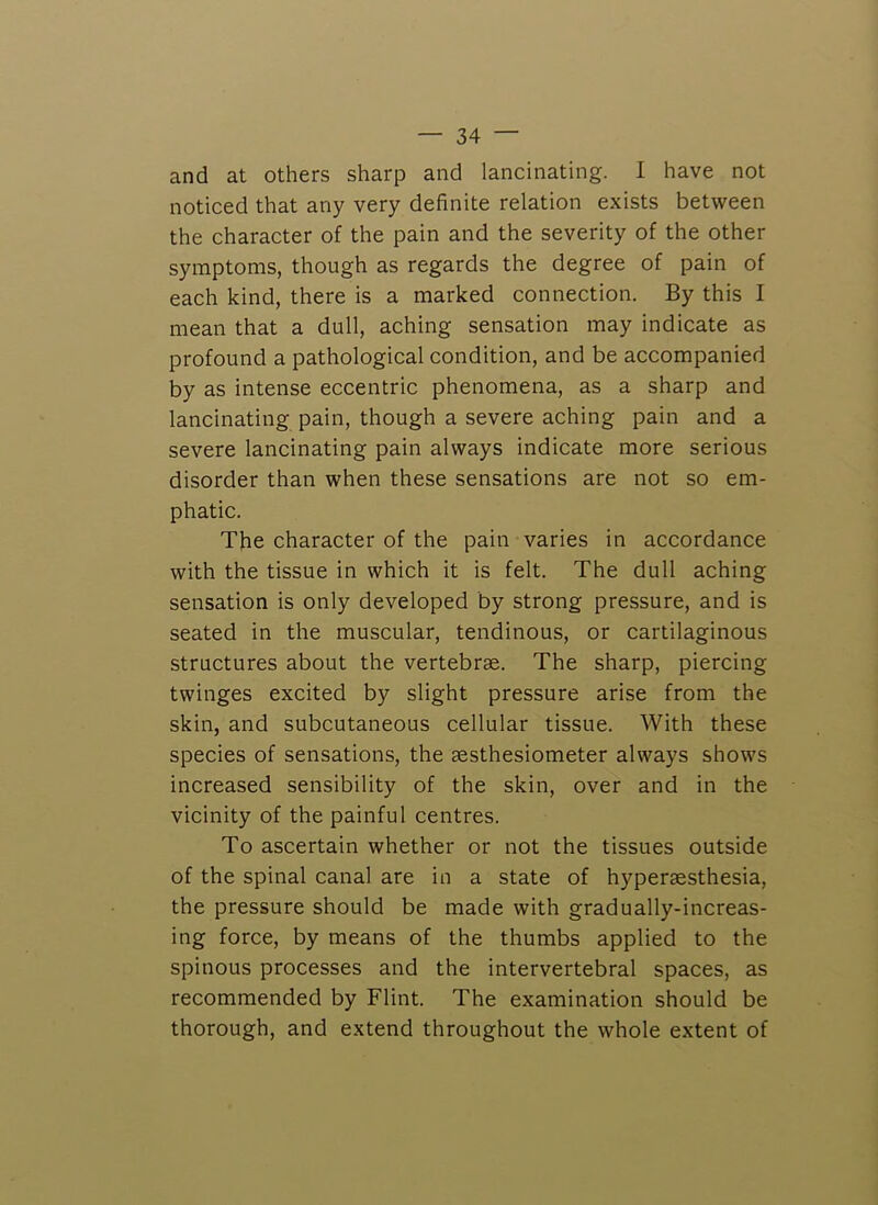 and at others sharp and lancinating. I have not noticed that any very definite relation exists between the character of the pain and the severity of the other symptoms, though as regards the degree of pain of each kind, there is a marked connection. By this I mean that a dull, aching sensation may indicate as profound a pathological condition, and be accompanied by as intense eccentric phenomena, as a sharp and lancinating pain, though a severe aching pain and a severe lancinating pain always indicate more serious disorder than when these sensations are not so em- phatic. The character of the pain varies in accordance with the tissue in which it is felt. The dull aching sensation is only developed by strong pressure, and is seated in the muscular, tendinous, or cartilaginous structures about the vertebrae. The sharp, piercing twinges excited by slight pressure arise from the skin, and subcutaneous cellular tissue. With these species of sensations, the aesthesiometer always shows increased sensibility of the skin, over and in the vicinity of the painful centres. To ascertain whether or not the tissues outside of the spinal canal are in a state of hyperaesthesia, the pressure should be made with gradually-increas- ing force, by means of the thumbs applied to the spinous processes and the intervertebral spaces, as recommended by Flint. The examination should be thorough, and extend throughout the whole extent of