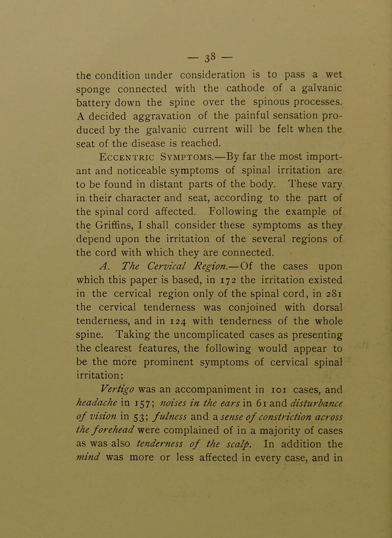 the condition under consideration is to pass a wet sponge connected with the cathode of a galvanic battery down the spine over the spinous processes. A decided aggravation of the painful sensation pro- duced by the galvanic current will be felt when the seat of the disease is reached. Eccentric Symptoms.—By far the most import- ant and noticeable symptoms of spinal irritation are to be found in distant parts of the body. These vary in their character and seat, according to the part of the spinal cord affected. Following the example of the Griffins, I shall consider these symptoms as they depend upon the irritation of the several regions of the cord with which they are connected. A. The Cervical Region.— Of the cases upon which this paper is based, in 172 the irritation existed in the cervical region only of the spinal cord, in 281 the cervical tenderness was conjoined with dorsal tenderness, and in 124 with tenderness of the whole spine. Taking the uncomplicated cases as presenting the clearest features, the following would appear to be the more prominent symptoms of cervical spinal irritation: Vertigo was an accompaniment in loi cases, and headache in 157; noises in the ears in 61 and disturbance of vision in 53; f ulness and 2l sense of constriction across the forehead were complained of in a majority of cases as was also tenderness of the scalp. In addition the mind was more or less affected in every case, and in