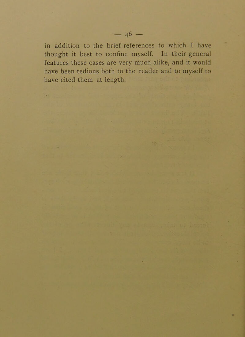 in addition to the brief references to which I have thought it best to confine myself. In their general features these cases are very much alike, and it would have been tedious both to the reader and to myself to have cited them at length.