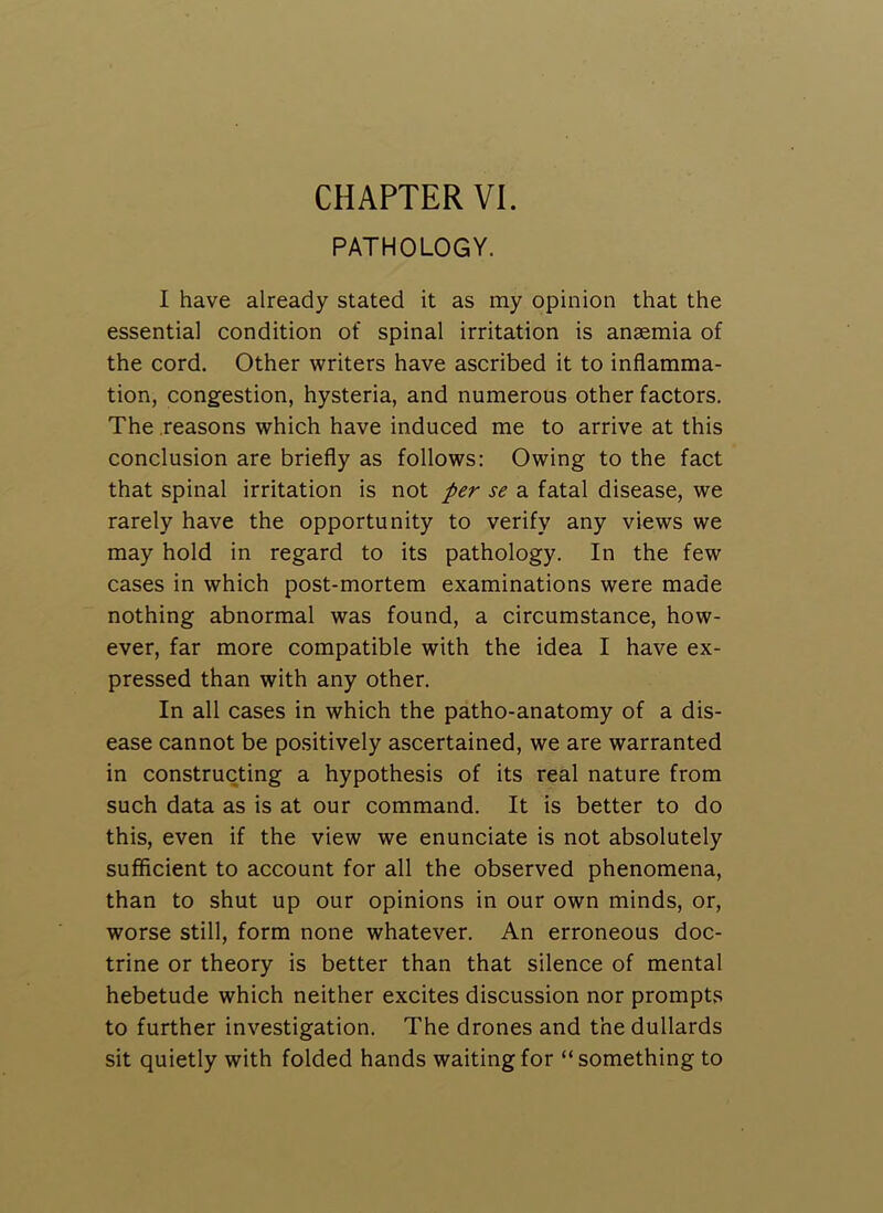 PATHOLOGY. I have already stated it as my opinion that the essential condition of spinal irritation is anaemia of the cord. Other writers have ascribed it to inflamma- tion, congestion, hysteria, and numerous other factors. The .reasons which have induced me to arrive at this conclusion are briefly as follows: Owing to the fact that spinal irritation is not per se a fatal disease, we rarely have the opportunity to verify any views we may hold in regard to its pathology. In the few cases in which post-mortem examinations were made nothing abnormal was found, a circumstance, how- ever, far more compatible with the idea I have ex- pressed than with any other. In all cases in which the patho-anatomy of a dis- ease cannot be positively ascertained, we are warranted in constructing a hypothesis of its real nature from such data as is at our command. It is better to do this, even if the view we enunciate is not absolutely sufficient to account for all the observed phenomena, than to shut up our opinions in our own minds, or, worse still, form none whatever. An erroneous doc- trine or theory is better than that silence of mental hebetude which neither excites discussion nor prompts to further investigation. The drones and the dullards sit quietly with folded hands waiting for “something to
