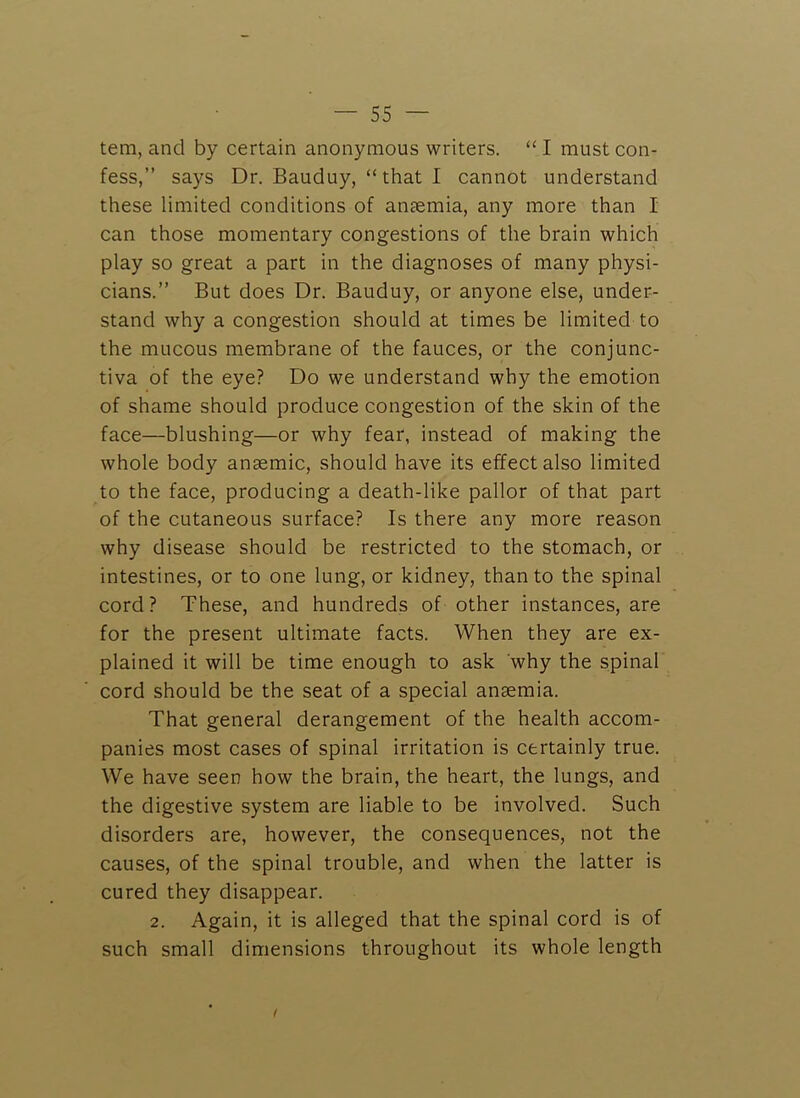tem, and by certain anonymous writers. “ I must con- fess,” says Dr. Bauduy, “ that I cannot understand these limited conditions of antemia, any more than I can those momentary congestions of the brain which play so great a part in the diagnoses of many physi- cians.” But does Dr. Bauduy, or anyone else, under- stand why a congestion should at times be limited to the mucous membrane of the fauces, or the conjunc- tiva of the eye? Do we understand why the emotion of shame should produce congestion of the skin of the face—blushing—or why fear, instead of making the whole body anaemic, should have its effect also limited to the face, producing a death-like pallor of that part of the cutaneous surface? Is there any more reason why disease should be restricted to the stomach, or intestines, or to one lung, or kidney, than to the spinal cord? These, and hundreds of other instances, are for the present ultimate facts. When they are ex- plained it will be time enough to ask why the spinal cord should be the seat of a special ansemia. That general derangement of the health accom- panies most cases of spinal irritation is certainly true. We have seen how the brain, the heart, the lungs, and the digestive system are liable to be involved. Such disorders are, however, the consequences, not the causes, of the spinal trouble, and when the latter is cured they disappear. 2. Again, it is alleged that the spinal cord is of such small dimensions throughout its whole length
