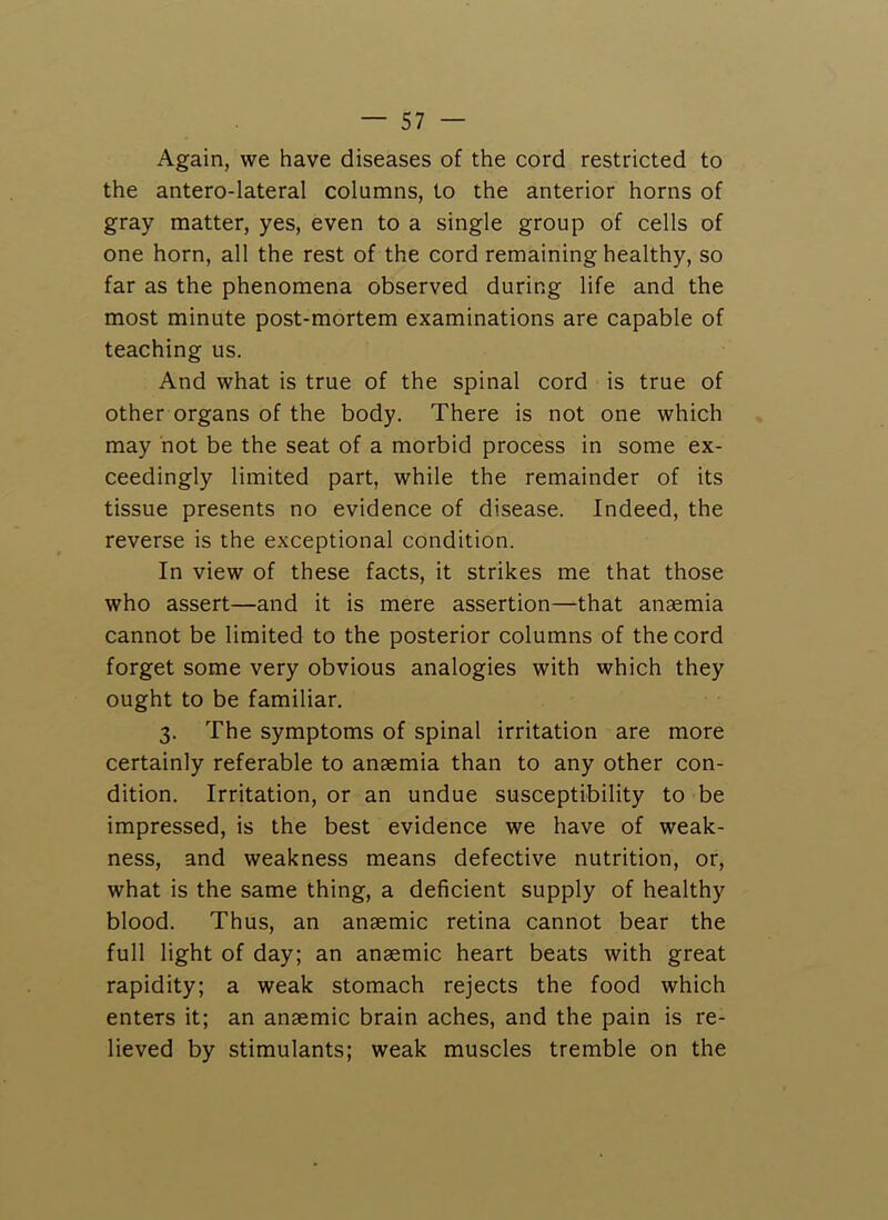 Again, we have diseases of the cord restricted to the antero-lateral columns, to the anterior horns of gray matter, yes, even to a single group of cells of one horn, all the rest of the cord remaining healthy, so far as the phenomena observed during life and the most minute post-mortem examinations are capable of teaching us. And what is true of the spinal cord is true of other organs of the body. There is not one which may hot be the seat of a morbid process in some ex- ceedingly limited part, while the remainder of its tissue presents no evidence of disease. Indeed, the reverse is the exceptional condition. In view of these facts, it strikes me that those who assert—and it is mere assertion—that anaemia cannot be limited to the posterior columns of the cord forget some very obvious analogies with which they ought to be familiar. 3. The symptoms of spinal irritation are more certainly referable to anaemia than to any other con- dition. Irritation, or an undue susceptibility to be impressed, is the best evidence we have of weak- ness, and weakness means defective nutrition, or, what is the same thing, a deficient supply of healthy blood. Thus, an anaemic retina cannot bear the full light of day; an anaemic heart beats with great rapidity; a weak stomach rejects the food which enters it; an anaemic brain aches, and the pain is re- lieved by stimulants; weak muscles tremble on the