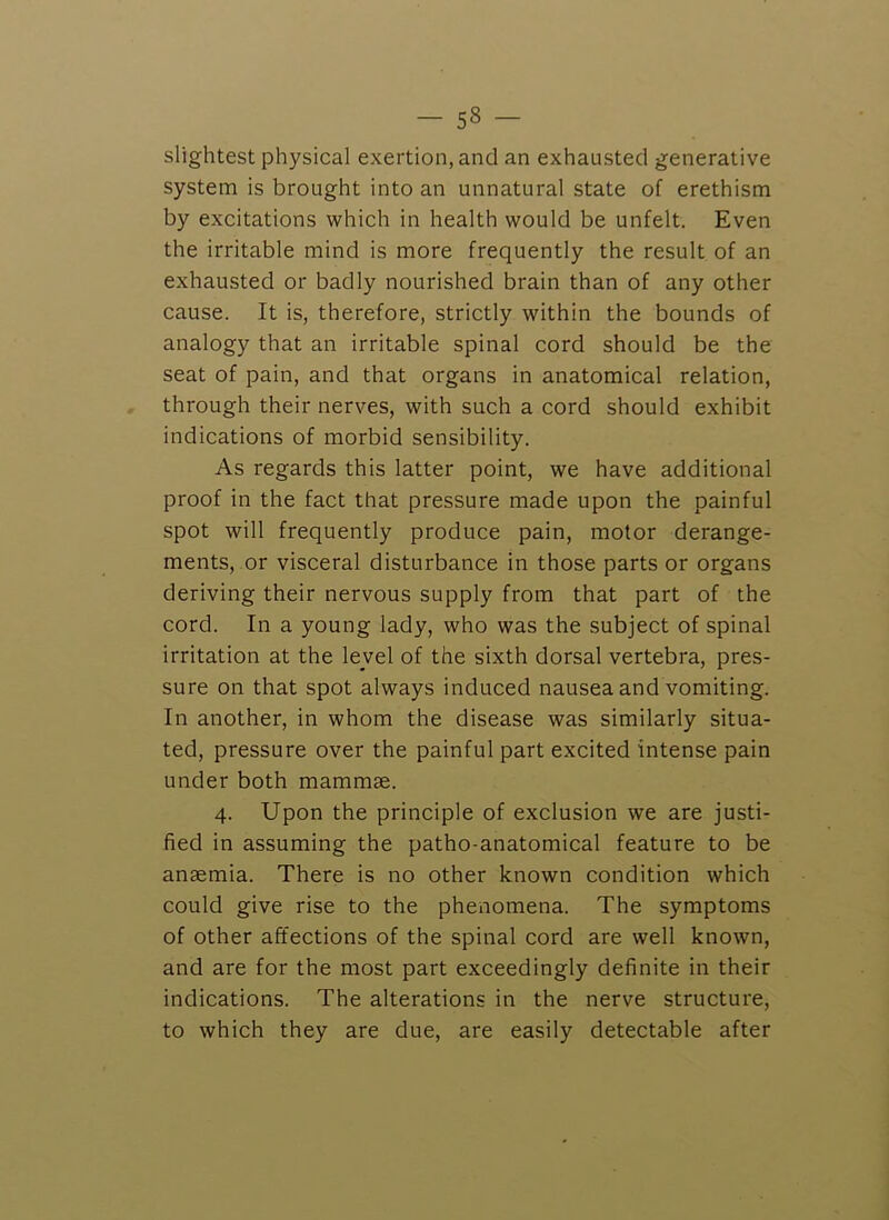 slightest physical exertion, and an exhausted generative system is brought into an unnatural state of erethism by excitations which in health would be unfelt. Even the irritable mind is more frequently the result of an exhausted or badly nourished brain than of any other cause. It is, therefore, strictly within the bounds of analogy that an irritable spinal cord should be the seat of pain, and that organs in anatomical relation, through their nerves, with such a cord should exhibit indications of morbid sensibility. As regards this latter point, we have additional proof in the fact that pressure made upon the painful spot will frequently produce pain, motor derange- ments, or visceral disturbance in those parts or organs deriving their nervous supply from that part of the cord. In a young lady, who was the subject of spinal irritation at the level of the sixth dorsal vertebra, pres- sure on that spot always induced nausea and vomiting. In another, in whom the disease was similarly situa- ted, pressure over the painful part excited intense pain under both mammae. 4. Upon the principle of exclusion we are justi- fied in assuming the patho-anatomical feature to be anaemia. There is no other known condition which could give rise to the phenomena. The symptoms of other affections of the spinal cord are well known, and are for the most part exceedingly definite in their indications. The alterations in the nerve structure, to which they are due, are easily detectable after