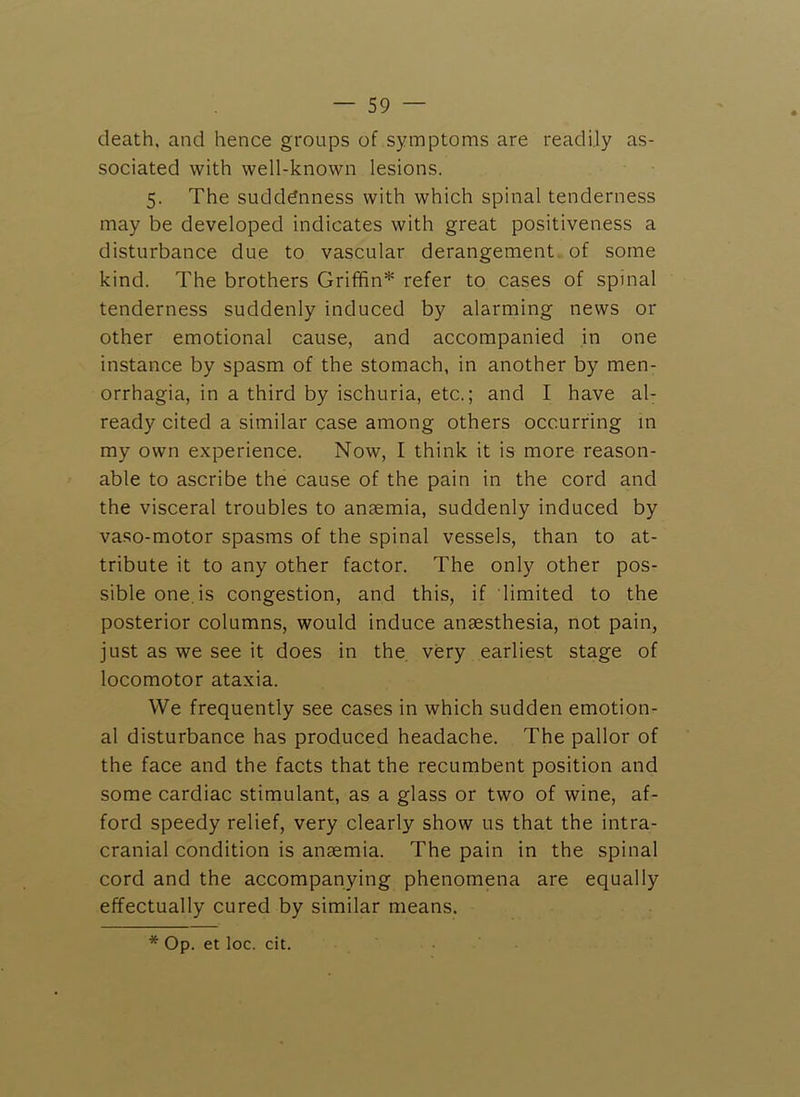 death, and hence groups of symptoms are readily as- sociated with well-known lesions. 5. The suddenness with which spinal tenderness may be developed indicates with great positiveness a disturbance due to vascular derangement of some kind. The brothers Griffin* refer to cases of spinal tenderness suddenly induced by alarming news or other emotional cause, and accompanied in one instance by spasm of the stomach, in another by men- orrhagia, in a third by ischuria, etc.; and I have al- ready cited a similar case among others occurring in my own experience. Now, I think it is more reason- able to ascribe the cause of the pain in the cord and the visceral troubles to anaemia, suddenly induced by vaso-motor spasms of the spinal vessels, than to at- tribute it to any other factor. The only other pos- sible one. is congestion, and this, if limited to the posterior columns, would induce anaesthesia, not pain, just as we see it does in the, very earliest stage of locomotor ataxia. We frequently see cases in which sudden emotion- al disturbance has produced headache. The pallor of the face and the facts that the recumbent position and some cardiac stimulant, as a glass or two of wine, af- ford speedy relief, very clearly show us that the intra- cranial condition is anaemia. The pain in the spinal cord and the accompanying phenomena are equally effectually cured by similar means. * Op. et loc. cit.