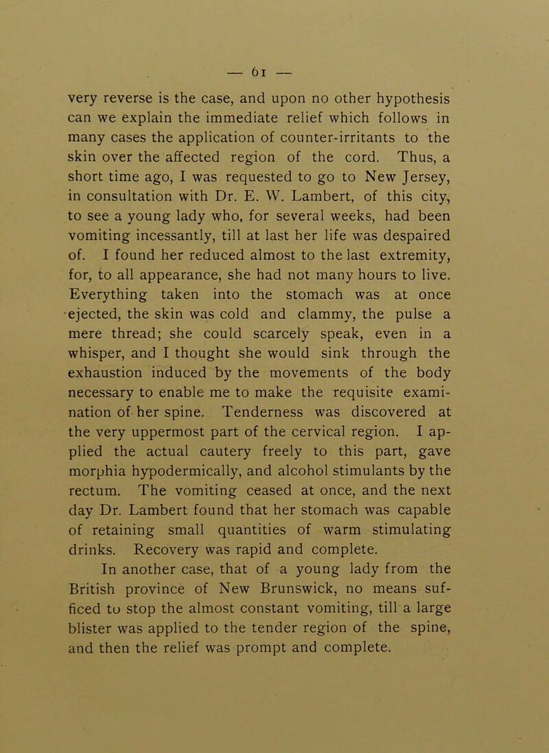 very reverse is the case, and upon no other hypothesis can we explain the immediate relief which follows in many cases the application of counter-irritants to the skin over the affected region of the cord. Thus, a short time ago, I was requested to go to New Jersey, in consultation with Dr. E. VV. Lambert, of this city, to see a young lady who, for several weeks, had been vomiting incessantly, till at last her life was despaired of. I found her reduced almost to the last extremity, for, to all appearance, she had not many hours to live. Everything taken into the stomach was at once ■ejected, the skin was cold and clammy, the pulse a mere thread; she could scarcely speak, even in a whisper, and I thought she would sink through the exhaustion induced by the movements of the body necessary to enable me to make the requisite exami- nation of her spine. Tenderness was discovered at the very uppermost part of the cervical region. I ap- plied the actual cautery freely to this part, gave morphia hypodermically, and alcohol stimulants by the rectum. The vomiting ceased at once, and the next day Dr. Lambert found that her stomach was capable of retaining small quantities of warm stimulating drinks. Recovery was rapid and complete. In another case, that of a young lady from the British province of New Brunswick, no means suf- ficed to stop the almost constant vomiting, till a large blister was applied to the tender region of the spine, and then the relief was prompt and complete.