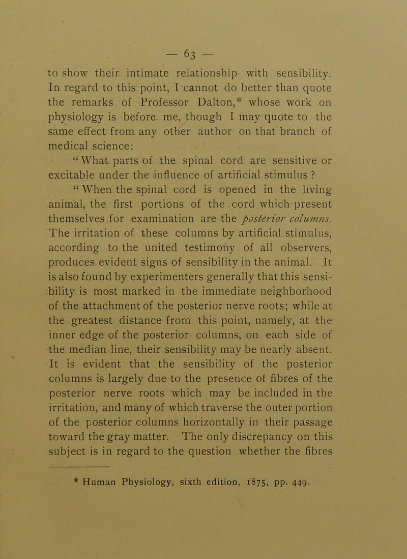 to show their intimate relationship with sensibility. In regard to this' point, I cannot do better than quote the remarks of Professor Dalton,* whose work on physiology is before me, though I may quote to the same effect from, any other author on that branch of medical science: “What parts of the spinal cord are sensitive or excitable under the influence of artificial stimulus ? “ When the.spinal cord is opened in the living animal, the first portions of the .cord which present themselves for examination are the posterior columns. The irritation of these columns by artificial stimulus, according to the united testimony of all observers, produces evident signs of sensibility in the animal. It is also found by experimenters generally that this sensi- bility is most marked in the immediate neighborhood of the attachment of the posterior nerve roots; while at the greatest distance from this point, namely, at the inner edge of the posterior columns, on each side of the median line, their sensibility may be nearly absent. It is evident that the sensibility of the posterior columns is largely due to the presence of fibres of the posterior nerve roots which may be included in the irritation, and many of which traverse the outer portion of the posterior columns horizontally in their passage toward the gray matter. The only discrepancy on this subject is in regard to the question whether the fibres * Human Physiology, sixth edition, 1875, pp. 449.