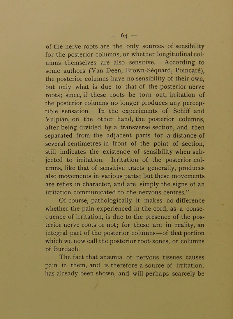 of the nerve roots are the only sources of sensibility for the posterior columns, or whether longitudinal col- umns themselves are also sensitive. According to some authors (Van Been, Brown-S6quard, Poincar6), the posterior columns have no sensibility of their own, but only what is due to that of the posterior nerve roots; since, if these roots be torn out, irritation of the posterior columns no longer produces any percep- tible sensation. In the experiments of Schiff and Vulpian, on the other hand, the posterior columns, after being divided by a transverse section, and then separated from the adjacent parts for a distance of several centimetres in front of the point of section, still indicates the existence of sensibility when sub- jected to irritation. Irritation of the posterior col- umns, like that of sensitive tracts generally, produces also movements in various parts; but these movements are reflex in character, and are simply the signs of an irritation communicated to the nervous centres.” Of course, pathologically it makes no difference whether the pain experienced in the cord, as a conse- quence of irritation, is due to the presence of the pos- terior nerve roots or not; for these are in reality, an integral part of the posterior columns—of that portion which we now call the posterior root-zones, or columns of Burdach. The fact that anaemia of nervous tissues causes pain in them, and is therefore a source of irritation, has already been shown, and will perhaps scarcely be