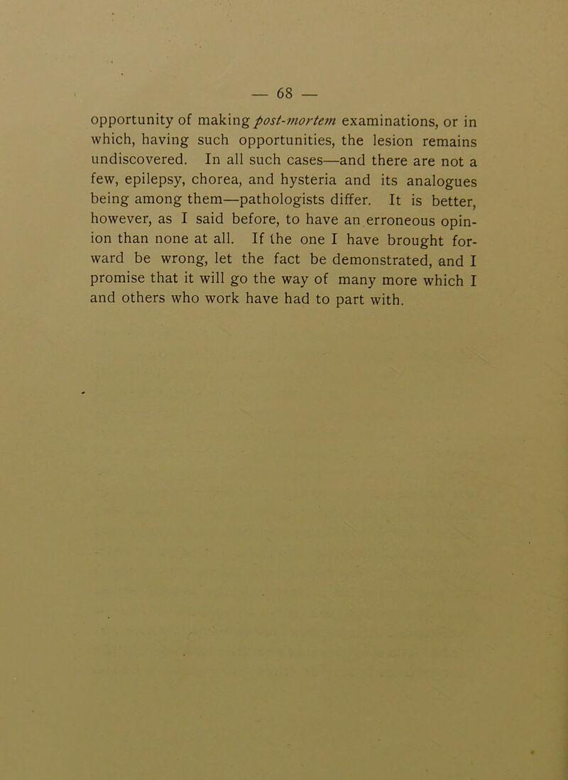 opportunity of making post-mortem examinations, or in which, having such opportunities, the lesion remains undiscovered. In all such cases—and there are not a few, epilepsy, chorea, and hysteria and its analogues being among them—pathologists differ. It is better, however, as I said before, to have an erroneous opin- ion than none at all. If the one I have brought for- ward be wrong, let the fact be demonstrated, and I promise that it will go the way of many more which I and others who work have had to part with.