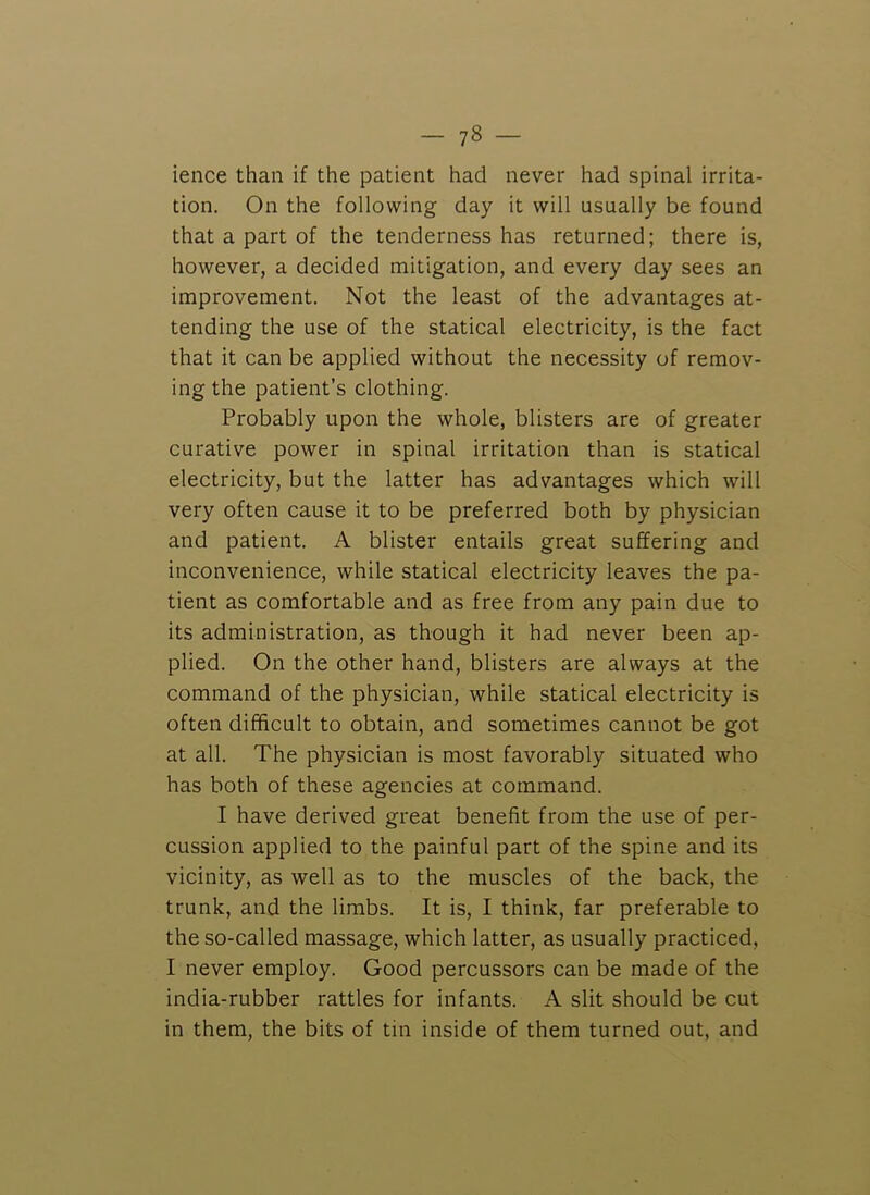 ience than if the patient had never had spinal irrita- tion. On the following day it will usually be found that a part of the tenderness has returned; there is, however, a decided mitigation, and every day sees an improvement. Not the least of the advantages at- tending the use of the statical electricity, is the fact that it can be applied without the necessity of remov- ing the patient’s clothing. Probably upon the whole, blisters are of greater curative power in spinal irritation than is statical electricity, but the latter has advantages which will very often cause it to be preferred both by physician and patient. A blister entails great suffering and inconvenience, while statical electricity leaves the pa- tient as comfortable and as free from any pain due to its administration, as though it had never been ap- plied. On the other hand, blisters are always at the command of the physician, while statical electricity is often difficult to obtain, and sometimes cannot be got at all. The physician is most favorably situated who has both of these agencies at command. I have derived great benefit from the use of per- cussion applied to the painful part of the spine and its vicinity, as well as to the muscles of the back, the trunk, and the limbs. It is, I think, far preferable to the so-called massage, which latter, as usually practiced, I never employ. Good percussors can be made of the india-rubber rattles for infants. A slit should be cut in them, the bits of tin inside of them turned out, and