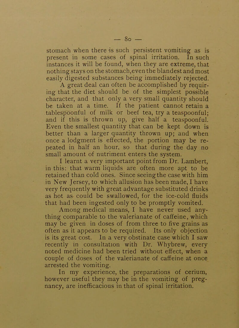 stomach when there is such persistent vomiting as is present in some cases of spinal irritation. In such instances it will be found, when they are extreme, that nothing stays on the stomach,even the blandest and most easily digested substances being immediately rejected. A great deal can often be accomplished by requir- ing that the diet should be of the simplest possible character, and that only a very small quantity should be taken at a time. If the patient cannot retain a tablespoonful of milk or beef tea, try a teaspoonful; and if this is thrown up, give half a teaspoonful. Even the smallest quantity that can be kept down is better than a larger quantity thrown up; and when once a lodgment is effected, the portion may be re- peated in half an hour, so that during the day no small amount of nutriment enters the system. I learnt a very important point from Dr. Lambert, in this: that warm liquids are often more apt to be retained than cold ones. Since seeingthe case with him in New Jersey, to which allusion has been made, I have very frequently with great advantage substituted drinks as hot as- could be swallowed, for the ice-cold fluids that had been ingested only to be promptly vomited. Among medical means, I have never used any- thing comparable to the valerianate of caffeine, which may be given in doses of from three to five grains as often as it appears to be required. Its only objection is its great cost. In a very obstinate case which I saw recently in consultation with Dr. Whybrew, every noted medicine had been tried without effect, when a couple of doses of the valerianate of caffeine at once arrested the vomiting. In my experience, the preparations of cerium, however useful they may be in the vomiting of preg- nancy, are inefficacious in that of spinal irritation.