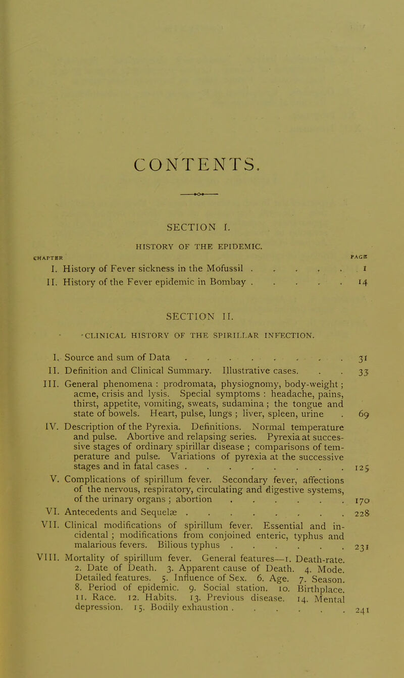 CONTENTS. SECTION I. HISTORY OF THE EPIDEMIC. CHAPTER PAGB I. History of Fever sickness in the Mofussil i II. History of the Fever epidemic in Bombay 14 SECTION II. •CLINICAL HISTORY OF THE SPIRILLAR INFECTION. I. Source and sum of Data ........ 31 II. Definition and Clinical Summary. Illustrative cases. . . 33 III. General phenomena: prodromata, physiognomy, body-weight; acme, crisis and lysis. Special symptoms : headache, pains, thirst, appetite, vomiting, sweats, sudamina; the tongue and state of Dowels. Heart, pulse, lungs ; liver, spleen, urine . 69 IV. Description of the Pyrexia. Definitions. Normal temperature and pulse. Abortive and relapsing series. Pyrexia at succes- sive stages of ordinary spirillar disease ; comparisons of tem- perature and pulse. Variations of pyrexia at the successive stages and in fatal cases 125 V. Complications of spirillum fever. Secondary fever, affections of the nervous, respiratory, circulating and digestive systems, of the urinary organs ; abortion 170 VI. Antecedents and Sequelae 228 VII. Clinical modifications of spirillum fever. Essential and in- cidental ; modifications from conjoined enteric, typhus and malarious fevers. Bilious typhus 231 VIII. Mortality of spirillum fever. General features—1. Death-rate. 2. Date of Death. 3. Apparent cause of Death. 4. Mode. Detailed features. 5. Influence of Sex. 6. Age. 7. Season. 8. Period of epidemic. 9. Social station. 10. Birthplace. 11. Race. 12. Habits. 13. Previous disease. 14. Mental depression. 15. Bodily exhaustion 241