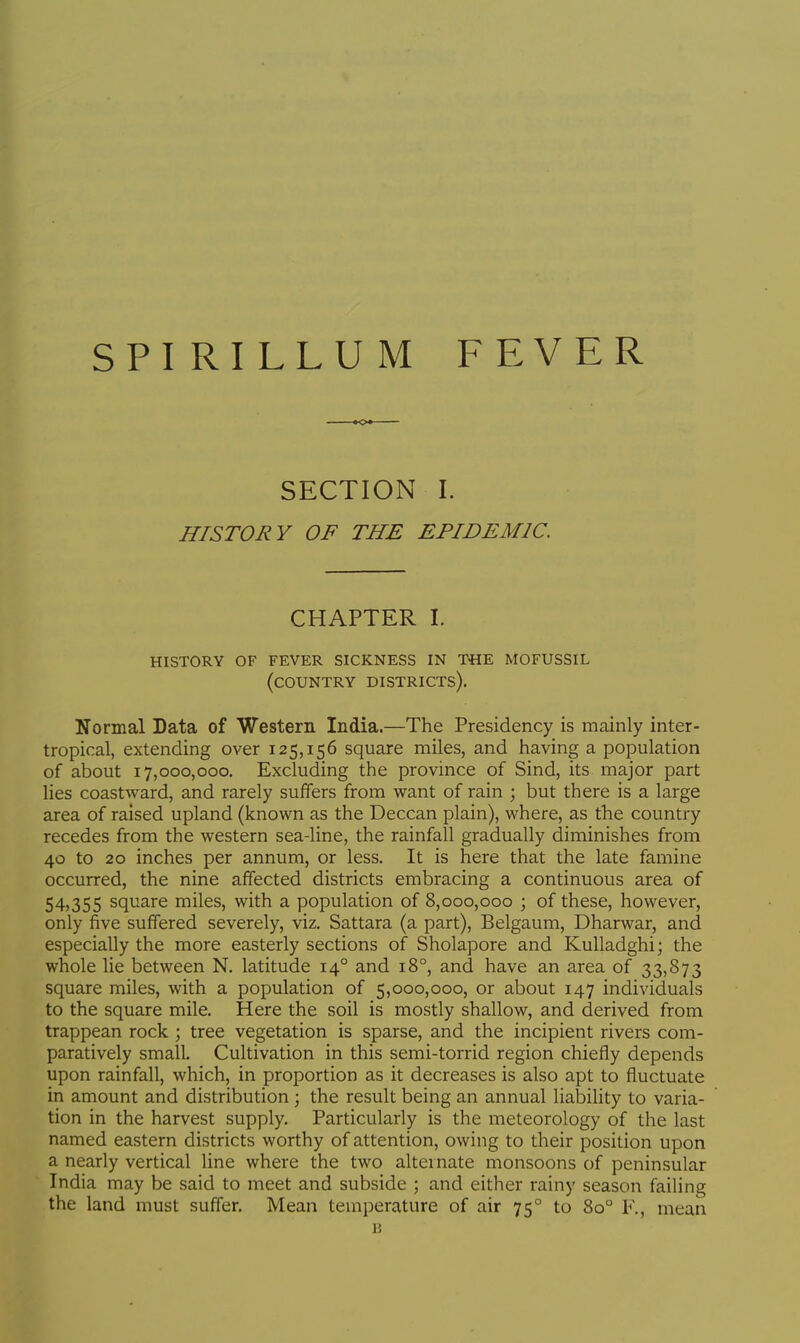 SECTION I. HISTORY OF THE EPIDEMIC. CHAPTER I. history of fever sickness in t«e mofussil (country districts). Normal Data of Western India.—The Presidency is mainly inter- tropical, extending over 125,156 square miles, and having a population of about 17,000,000. Excluding the province of Sind, its major part lies coastward, and rarely suffers from want of rain ; but there is a large area of raised upland (known as the Deccan plain), where, as the country recedes from the western sea-line, the rainfall gradually diminishes from 40 to 20 inches per annum, or less. It is here that the late famine occurred, the nine affected districts embracing a continuous area of 54,355 square miles, with a population of 8,000,000 ; of these, however, only five suffered severely, viz. Sattara (a part), Belgaum, Dharwar, and especially the more easterly sections of Sholapore and Kulladghi; the whole lie between N. latitude 140 and 180, and have an area of 33,873 square miles, with a population of 5,000,000, or about 147 individuals to the square mile. Here the soil is mostly shallow, and derived from trappean rock ; tree vegetation is sparse, and the incipient rivers com- paratively small. Cultivation in this semi-torrid region chiefly depends upon rainfall, which, in proportion as it decreases is also apt to fluctuate in amount and distribution ; the result being an annual liability to varia- tion in the harvest supply. Particularly is the meteorology of the last named eastern districts worthy of attention, owing to their position upon a nearly vertical line where the two alternate monsoons of peninsular India may be said to meet and subside ; and either rainy season failing the land must suffer. Mean temperature of air 750 to 8o° K, mean 13