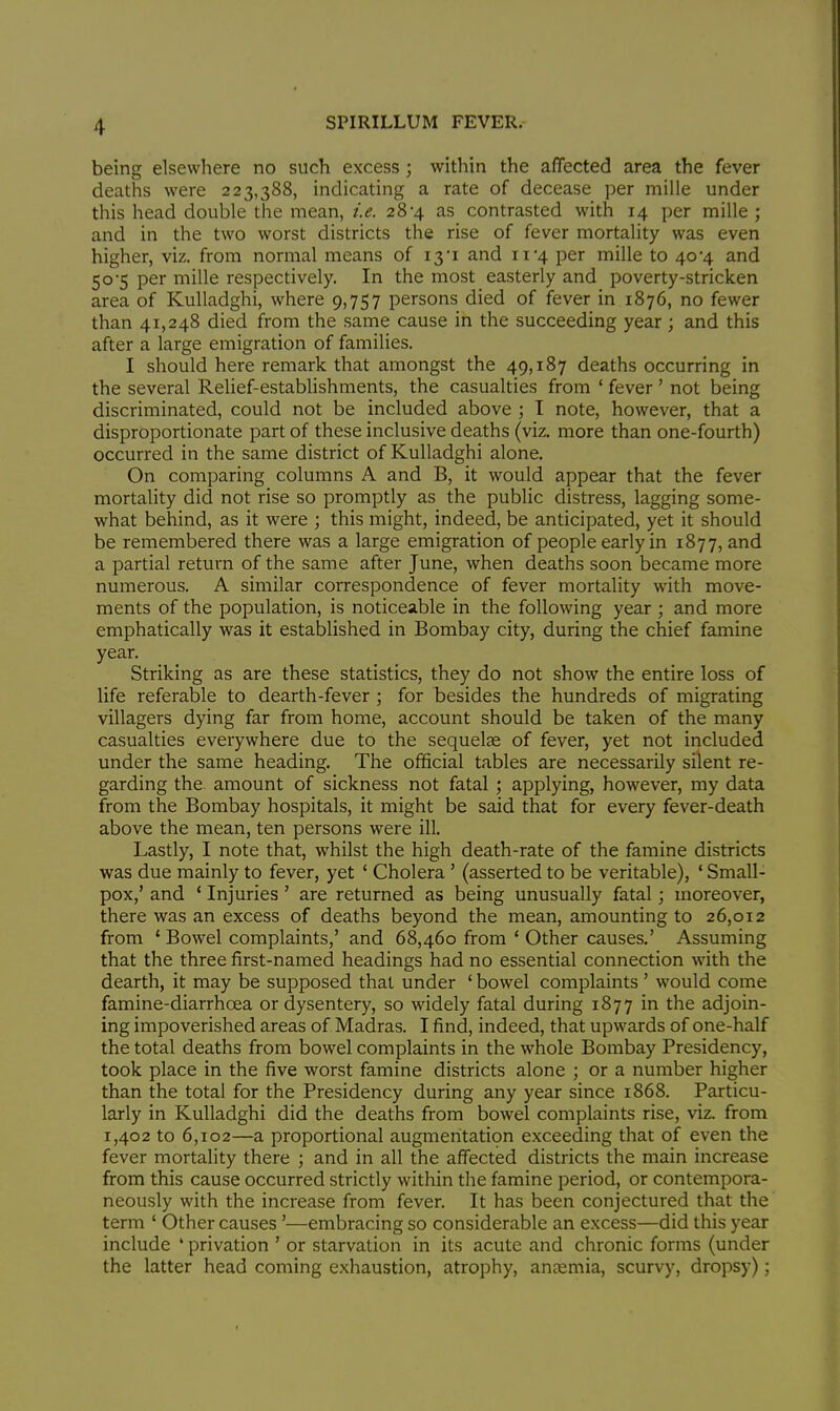 being elsewhere no such excess ; within the affected area the fever deaths were 223,388, indicating a rate of decease per mille under this head double the mean, i.e. 28*4 as contrasted with 14 per mille ; and in the two worst districts the rise of fever mortality was even higher, viz. from normal means of 13*1 and 11*4 per mille to 40*4 and 50-5 per mille respectively. In the most easterly and poverty-stricken area of Kulladghi, where 9,757 persons died of fever in 1876, no fewer than 41,248 died from the same cause in the succeeding year ; and this after a large emigration of families. I should here remark that amongst the 49,187 deaths occurring in the several Relief-establishments, the casualties from ' fever ' not being discriminated, could not be included above ; 1 note, however, that a disproportionate part of these inclusive deaths (viz. more than one-fourth) occurred in the same district of Kulladghi alone. On comparing columns A and B, it would appear that the fever mortality did not rise so promptly as the public distress, lagging some- what behind, as it were ; this might, indeed, be anticipated, yet it should be remembered there was a large emigration of people early in 1877, and a partial return of the same after June, when deaths soon became more numerous. A similar correspondence of fever mortality with move- ments of the population, is noticeable in the following year ; and more emphatically was it established in Bombay city, during the chief famine year. Striking as are these statistics, they do not show the entire loss of life referable to dearth-fever ; for besides the hundreds of migrating villagers dying far from home, account should be taken of the many casualties everywhere due to the sequelae of fever, yet not included under the same heading. The official tables are necessarily silent re- garding the. amount of sickness not fatal; applying, however, my data from the Bombay hospitals, it might be said that for every fever-death above the mean, ten persons were ill. Lastly, I note that, whilst the high death-rate of the famine districts was due mainly to fever, yet ' Cholera ' (asserted to be veritable), ' Small- pox,' and ' Injuries' are returned as being unusually fatal; moreover, there was an excess of deaths beyond the mean, amounting to 26,012 from ' Bowel complaints,' and 68,460 from ' Other causes.' Assuming that the three first-named headings had no essential connection with the dearth, it may be supposed that under ' bowel complaints ' would come famine-diarrhoea or dysentery, so widely fatal during 1877 in the adjoin- ing impoverished areas of Madras. I find, indeed, that upwards of one-half the total deaths from bowel complaints in the whole Bombay Presidency, took place in the five worst famine districts alone ; or a number higher than the total for the Presidency during any year since 1868. Particu- larly in Kulladghi did the deaths from bowel complaints rise, viz. from 1,402 to 6,102—a proportional augmentation exceeding that of even the fever mortality there ; and in all the affected districts the main increase from this cause occurred strictly within the famine period, or contempora- neously with the increase from fever. It has been conjectured that the term ' Other causes'—embracing so considerable an excess—did this year include ' privation ' or starvation in its acute and chronic forms (under the latter head coming exhaustion, atrophy, anaemia, scurvy, dropsy);