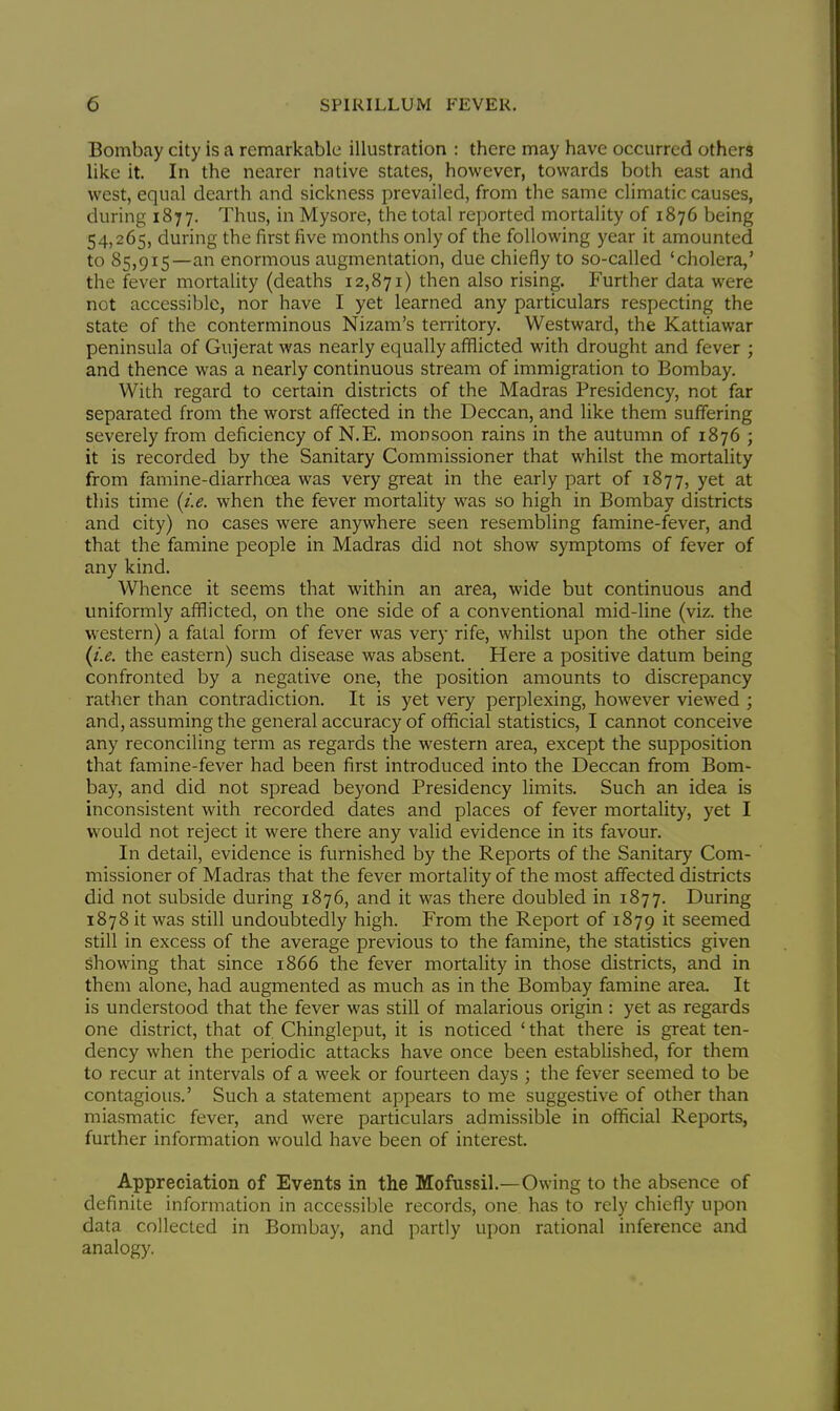 Bombay city is a remarkable illustration : there may have occurred others like it. In the nearer native states, however, towards both east and west, equal dearth and sickness prevailed, from the same climatic causes, during 1877. Thus, in Mysore, the total reported mortality of 1876 being 54,265, during the first five months only of the following year it amounted to 85,915—an enormous augmentation, due chiefly to so-called 'cholera,' the fever mortality (deaths 12,871) then also rising. Further data were not accessible, nor have I yet learned any particulars respecting the state of the conterminous Nizam's territory. Westward, the Kattiawar peninsula of Gujerat was nearly equally afflicted with drought and fever ; and thence was a nearly continuous stream of immigration to Bombay. With regard to certain districts of the Madras Presidency, not far separated from the worst affected in the Deccan, and like them suffering severely from deficiency of N.E. monsoon rains in the autumn of 1876 ; it is recorded by the Sanitary Commissioner that whilst the mortality from famine-diarrhcea was very great in the early part of 1877, yet at this time {i.e. when the fever mortality was so high in Bombay districts and city) no cases were anywhere seen resembling famine-fever, and that the famine people in Madras did not show symptoms of fever of any kind. Whence it seems that within an area, wide but continuous and uniformly afflicted, on the one side of a conventional mid-line (viz. the western) a fatal form of fever was very rife, whilst upon the other side {i.e. the eastern) such disease was absent. Here a positive datum being confronted by a negative one, the position amounts to discrepancy rather than contradiction. It is yet very perplexing, however viewed ; and, assuming the general accuracy of official statistics, I cannot conceive any reconciling term as regards the western area, except the supposition that famine-fever had been first introduced into the Deccan from Bom- bay, and did not spread beyond Presidency limits. Such an idea is inconsistent with recorded dates and places of fever mortality, yet I would not reject it were there any valid evidence in its favour. In detail, evidence is furnished by the Reports of the Sanitary Com- missioner of Madras that the fever mortality of the most affected districts did not subside during 1876, and it was there doubled in 1877. During 1878 it was still undoubtedly high. From the Report of 1879 it seemed still in excess of the average previous to the famine, the statistics given showing that since 1866 the fever mortality in those districts, and in them alone, had augmented as much as in the Bombay famine area. It is understood that the fever was still of malarious origin : yet as regards one district, that of Chingleput, it is noticed ' that there is great ten- dency when the periodic attacks have once been established, for them to recur at intervals of a week or fourteen days j the fever seemed to be contagious.' Such a statement appears to me suggestive of other than miasmatic fever, and were particulars admissible in official Reports, further information would have been of interest. Appreciation of Events in the Mofussil.—Owing to the absence of definite information in accessible records, one has to rely chiefly upon data collected in Bombay, and partly upon rational inference and analogy.