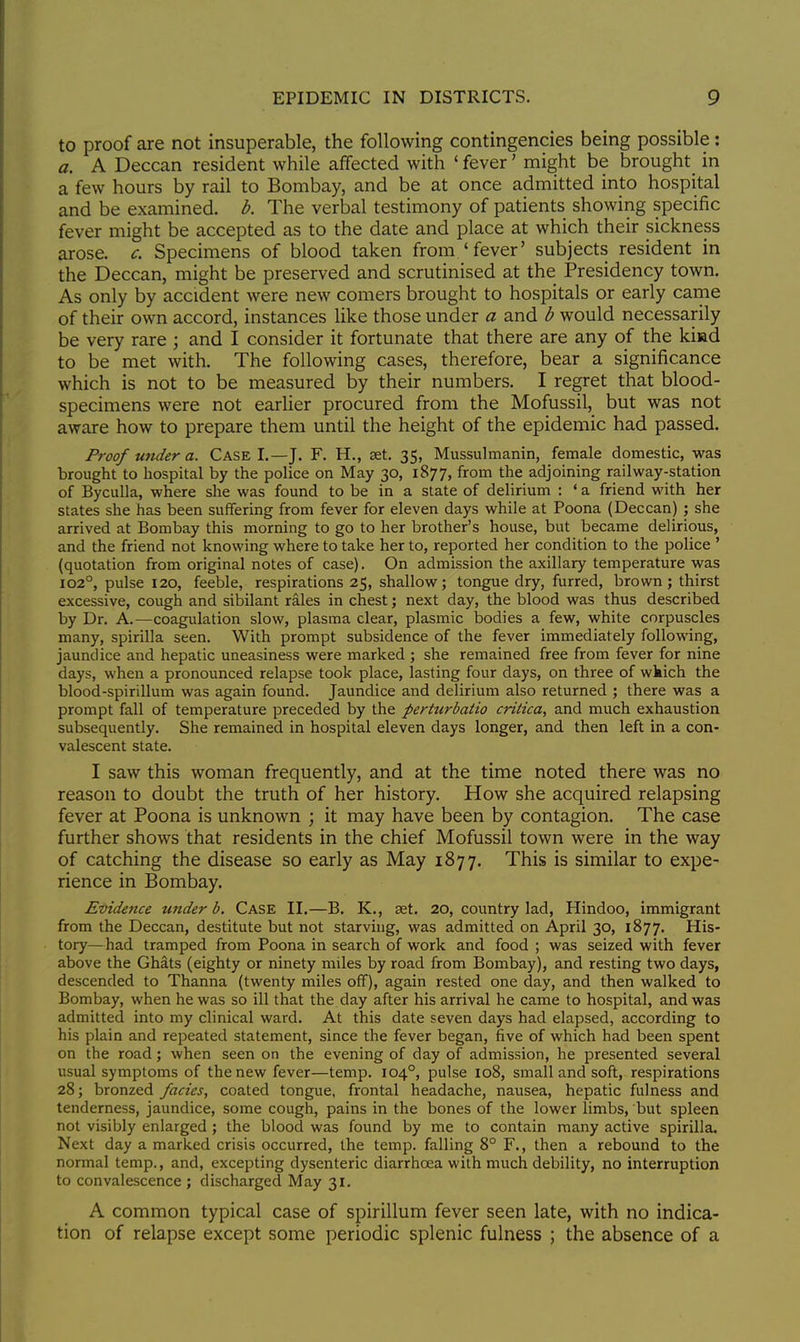 to proof are not insuperable, the following contingencies being possible: a. A Deccan resident while affected with ' fever' might be brought in a few hours by rail to Bombay, and be at once admitted into hospital and be examined, b. The verbal testimony of patients showing specific fever might be accepted as to the date and place at which their sickness arose, c. Specimens of blood taken from 'fever' subjects resident in the Deccan, might be preserved and scrutinised at the Presidency town. As only by accident were new comers brought to hospitals or early came of their own accord, instances like those under a and b would necessarily be very rare ; and I consider it fortunate that there are any of the kind to be met with. The following cases, therefore, bear a significance which is not to be measured by their numbers. I regret that blood- specimens were not earlier procured from the Mofussil, but was not aware how to prepare them until the height of the epidemic had passed. Proof under a. Case I.—J. F. H., aet. 35, Mussulmanin, female domestic, was brought to hospital by the police on May 30, 1877, from the adjoining railway-station of Byculla, where she was found to be in a state of delirium : ' a friend with her states she has been suffering from fever for eleven days while at Poona (Deccan) ; she arrived at Bombay this morning to go to her brother's house, but became delirious, and the friend not knowing where to take her to, reported her condition to the police ' (quotation from original notes of case). On admission the axillary temperature was 1020, pulse 120, feeble, respirations 25, shallow; tongue dry, furred, brown; thirst excessive, cough and sibilant rales in chest; next day, the blood was thus described by Dr. A.—coagulation slow, plasma clear, plasmic bodies a few, white corpuscles many, spirilla seen. With prompt subsidence of the fever immediately following, jaundice and hepatic uneasiness were marked ; she remained free from fever for nine days, when a pronounced relapse took place, lasting four days, on three of wkich the blood-spirillum was again found. Jaundice and delirium also returned ; there was a prompt fall of temperature preceded by the perturbatio critica, and much exhaustion subsequently. She remained in hospital eleven days longer, and then left in a con- valescent state. I saw this woman frequently, and at the time noted there was no reason to doubt the truth of her history. How she acquired relapsing fever at Poona is unknown ; it may have been by contagion. The case further shows that residents in the chief Mofussil town were in the way of catching the disease so early as May 1877. This is similar to expe- rience in Bombay. Evidence under b. Case II.—B. K., set. 20, country lad, Hindoo, immigrant from the Deccan, destitute but not starving, was admitted on April 30, 1877. His- tory—had tramped from Poona in search of work and food ; was seized with fever above the Ghats (eighty or ninety miles by road from Bombay), and resting two days, descended to Thanna (twenty miles off), again rested one day, and then walked to Bombay, when he was so ill that the day after his arrival he came to hospital, and was admitted into my clinical ward. At this date seven days had elapsed, according to his plain and repeated statement, since the fever began, five of which had been spent on the road; when seen on the evening of day of admission, he presented several usual symptoms of the new fever—temp. 104°, pulse 108, small and soft, respirations 28; bronzed fades, coated tongue, frontal headache, nausea, hepatic fulness and tenderness, jaundice, some cough, pains in the bones of the lower limbs, but spleen not visibly enlarged ; the blood was found by me to contain many active spirilla. Next day a marked crisis occurred, the temp, falling 8° F., then a rebound to the normal temp., and, excepting dysenteric diarrhoea with much debility, no interruption to convalescence ; discharged May 31. A common typical case of spirillum fever seen late, with no indica- tion of relapse except some periodic splenic fulness ; the absence of a