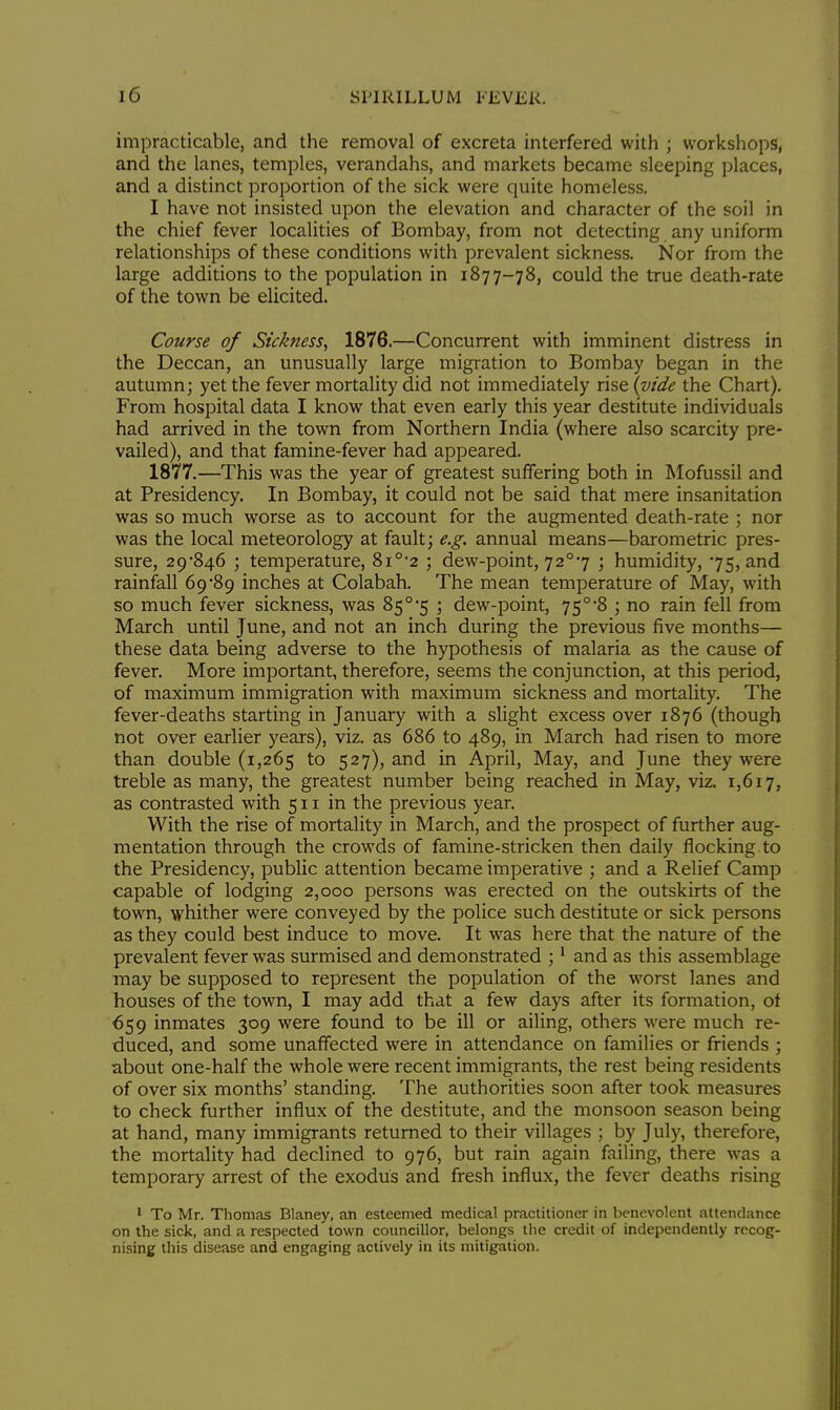 impracticable, and the removal of excreta interfered with ; workshops, and the lanes, temples, verandahs, and markets became sleeping places, and a distinct proportion of the sick were quite homeless. I have not insisted upon the elevation and character of the soil in the chief fever localities of Bombay, from not detecting any uniform relationships of these conditions with prevalent sickness. Nor from the large additions to the population in 1877-78, could the true death-rate of the town be elicited. Course of Sickness, 1876.—Concurrent with imminent distress in the Deccan, an unusually large migration to Bombay began in the autumn; yet the fever mortality did not immediately rise (vide the Chart). From hospital data I know that even early this year destitute individuals had arrived in the town from Northern India (where also scarcity pre- vailed), and that famine-fever had appeared. 1877.—This was the year of greatest suffering both in Mofussil and at Presidency. In Bombay, it could not be said that mere insanitation was so much worse as to account for the augmented death-rate ; nor was the local meteorology at fault; e.g. annual means—barometric pres- sure, 29*846 ; temperature, 8i0,2 ; dew-point, 72°7 ; humidity, 75, and rainfall 69*89 inches at Colabah. The mean temperature of May, with so much fever sickness, was 85°-5 ; dew-point, 75°8 ; no rain fell from March until June, and not an inch during the previous five months— these data being adverse to the hypothesis of malaria as the cause of fever. More important, therefore, seems the conjunction, at this period, of maximum immigration with maximum sickness and mortality. The fever-deaths starting in January with a slight excess over 1876 (though not over earlier years), viz. as 686 to 489, in March had risen to more than double (1,265 to 527), and in April, May, and June they were treble as many, the greatest number being reached in May, viz. 1,617, as contrasted with 511 in the previous year. With the rise of mortality in March, and the prospect of further aug- mentation through the crowds of famine-stricken then daily flocking, to the Presidency, public attention became imperative ; and a Relief Camp capable of lodging 2,000 persons was erected on the outskirts of the town, whither were conveyed by the police such destitute or sick persons as they could best induce to move. It was here that the nature of the prevalent fever was surmised and demonstrated ;1 and as this assemblage may be supposed to represent the population of the worst lanes and houses of the town, I may add that a few days after its formation, ot 659 inmates 309 were found to be ill or ailing, others were much re- duced, and some unaffected were in attendance on families or friends ; about one-half the whole were recent immigrants, the rest being residents of over six months' standing. The authorities soon after took measures to check further influx of the destitute, and the monsoon season being at hand, many immigrants returned to their villages ; by July, therefore, the mortality had declined to 976, but rain again failing, there was a temporary arrest of the exodus and fresh influx, the fever deaths rising 1 To Mr. Thomas Blaney, an esteemed medical practitioner in benevolent attendance on the sick, and a respected town councillor, belongs the credit of independently recog- nising this disease and engaging actively in its mitigation.