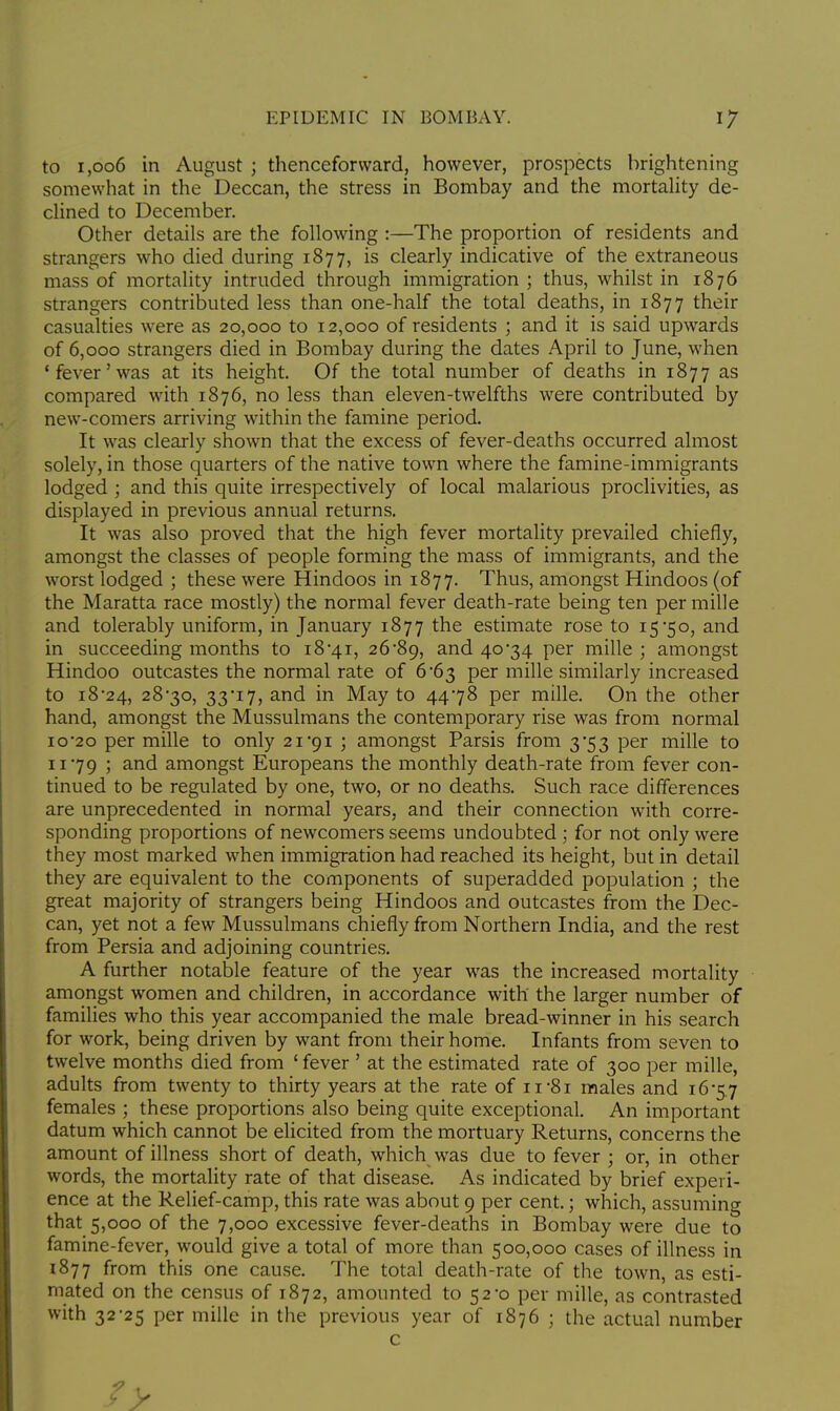 to 1,006 in August j thenceforward, however, prospects brightening somewhat in the Deccan, the stress in Bombay and the mortality de- clined to December. Other details are the following :—The proportion of residents and strangers who died during 1877, is clearly indicative of the extraneous mass of mortality intruded through immigration ; thus, whilst in 1876 strangers contributed less than one-half the total deaths, in 1877 their casualties were as 20,000 to 12,000 of residents ; and it is said upwards of 6,000 strangers died in Bombay during the dates April to June, when 'fever'was at its height. Of the total number of deaths in 1877 as compared with 1876, no less than eleven-twelfths were contributed by new-comers arriving within the famine period. It was clearly shown that the excess of fever-deaths occurred almost solely, in those quarters of the native town where the famine-immigrants lodged ; and this quite irrespectively of local malarious proclivities, as displayed in previous annual returns. It was also proved that the high fever mortality prevailed chiefly, amongst the classes of people forming the mass of immigrants, and the worst lodged ; these were Hindoos in 1877. Thus, amongst Hindoos (of the Maratta race mostly) the normal fever death-rate being ten per mille and tolerably uniform, in January 1877 the estimate rose to 15*50, and in succeeding months to 18*41, 26*89, and 40*34 per mille ; amongst Hindoo outcastes the normal rate of 6*63 per mille similarly increased to 18*24, 28*30, 33*17, and in May to 44*78 per mille. On the other hand, amongst the Mussulmans the contemporary rise was from normal 10*20 per mille to only 21 91 ; amongst Parsis from 3*53 per mille to 11*79 j and amongst Europeans the monthly death-rate from fever con- tinued to be regulated by one, two, or no deaths. Such race differences are unprecedented in normal years, and their connection with corre- sponding proportions of newcomers seems undoubted ; for not only were they most marked when immigration had reached its height, but in detail they are equivalent to the components of superadded population ; the great majority of strangers being Hindoos and outcastes from the Dec- can, yet not a few Mussulmans chiefly from Northern India, and the rest from Persia and adjoining countries. A further notable feature of the year was the increased mortality amongst women and children, in accordance with the larger number of families who this year accompanied the male bread-winner in his search for work, being driven by want from their home. Infants from seven to twelve months died from ' fever ' at the estimated rate of 300 per mille, adults from twenty to thirty years at the rate of n*8i males and 16-5.7 females ; these proportions also being quite exceptional. An important datum which cannot be elicited from the mortuary Returns, concerns the amount of illness short of death, which was due to fever ; or, in other words, the mortality rate of that disease. As indicated by brief experi- ence at the Relief-camp, this rate was about 9 per cent.; which, assuming that 5,000 of the 7,000 excessive fever-deaths in Bombay were due to famine-fever, would give a total of more than 500,000 cases of illness in 1877 from this one cause. The total death-rate of the town, as esti- mated on the census of 1872, amounted to 52*0 per mille, as contrasted with 32*25 per mille in the previous year of 1876 ; the actual number c