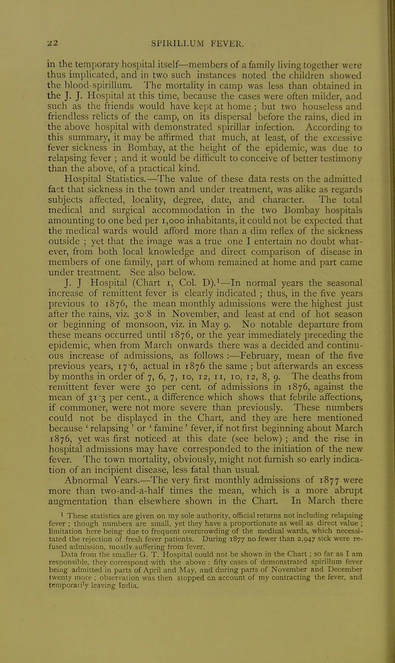 in the temporary hospital itself—members of a family living together were thus implicated, and in two such instances noted the children showed the blood-spirillum. The mortality in camp was less than obtained in the J. J. Hospital at this time, because the cases were often milder, and such as the friends would have kept at home ; but two houseless and friendless relicts of the camp, on its dispersal before the rains, died in the above hospital with demonstrated spirillar infection. According to this summary, it may be affirmed that much, at least, of the excessive fever sickness in Bombay, at the height of the epidemic, was due to relapsing fever ; and it would be difficult to conceive of better testimony than the above, of a practical kind. Hospital Statistics.—The value of these data rests on the admitted fact that sickness in the town and under treatment, was alike as regards subjects affected, locality, degree, date, and character. The total medical and surgical accommodation in the two Bombay hospitals amounting to one bed per 1,000 inhabitants, it could not be expected that the medical wards would afford more than a dim reflex of the sickness outside ; yet that the image was a true one I entertain no doubt what- ever, from both local knowledge and direct comparison of disease in members of one family, part of whom remained at home and part came under treatment. See also below. J. J Hospital (Chart i, Col. D).1—In normal years the seasonal increase of remittent fever is clearly indicated ; thus, in the five years previous to 1876, the mean monthly admissions were the highest just after the rains, viz. 30-8 in November, and least at end of hot season or beginning of monsoon, viz. in May 9. No notable departure from these means occurred until 1876, or the year immediately preceding the epidemic, when from March onwards there was a decided and continu- ous increase of admissions, as follows :—February, mean of the five previous years, 17'6, actual in 1876 the same ; but afterwards an excess by months in order of 7, 6, 7, 10, 12, 11, 10, 12, 8, 9. The deaths from remittent fever were 30 per cent, of admissions in 1876, against the mean of 31 '3 per cent., a difference which shows that febrile affections, if commoner, were not more severe than previously. These numbers could not be displayed in the Chart, and they are here mentioned because ' relapsing ' or ' famine ' fever, if not first beginning about March 1876, yet was first noticed at this date (see below); and the rise in hospital admissions may have corresponded to the initiation of the new fever. The town mortality, obviously, might not furnish so early indica- tion of an incipient disease, less fatal than usual. Abnormal Years.—The very first monthly admissions of 1877 were more than two-and-a-half times the mean, which is a more abrupt augmentation than elsewhere shown in the Chart. In March there 1 These statistics are given on my sole authority, official returns not including relapsing fever ; though numbers are small, yet they have a proportionate as well as direct value ; limitation here being due to frequent overcrowding of the medical wards, which necessi- tated the rejection of fresh fever patients. During 1877 no fewer than 2,947 sick were re- fused admission, mostly.suffering from fever. Data from the smaller G. T. Hospital could not be shown in the Chart ; so far as I am responsible, they correspond with the above : fifty cases of demonstrated spirillum fever being admitted in parts of April and May, and during parts of November and December twenty more ; observation was then stopped on account of my contracting the fever, and temporal i'y leaving India.